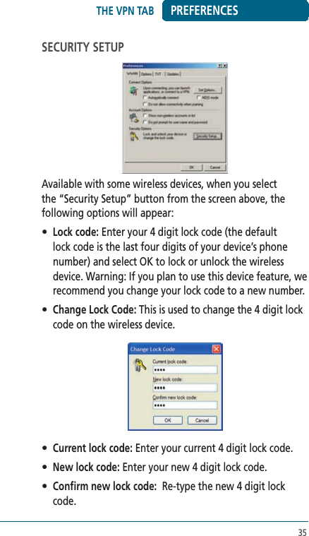 35PREFERENCESSECURITY SETUPAvailable with some wireless devices, when you select the “Security Setup” button from the screen above, the following options will appear:• Lock code: Enter your 4 digit lock code (the default lock code is the last four digits of your device’s phone number) and select OK to lock or unlock the wireless device. Warning: If you plan to use this device feature, we recommend you change your lock code to a new number. • Change Lock Code: This is used to change the 4 digit lock code on the wireless device.• Current lock code: Enter your current 4 digit lock code.• New lock code: Enter your new 4 digit lock code.• Confirm new lock code:  Re-type the new 4 digit lock code.THE VPN TAB