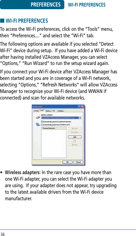 36PREFERENCES■ WI-FI PREFERENCESTo access the Wi-Fi preferences, click on the “Tools” menu, then “Preferences....” and select the “Wi-Fi” tab.The following options are available if you selected “Detect Wi-Fi” device during setup.  If you have added a Wi-Fi device after having installed VZAccess Manager, you can select “Options,” “Run Wizard” to run the setup wizard again.If you connect your Wi-Fi device after VZAccess Manager has been started and you are in coverage of a Wi-Fi network, selecting “Options,” “Refresh Networks” will allow VZAccess Manager to recognize your Wi-Fi device (and WWAN if connected) and scan for available networks.• Wireless adapters: In the rare case you have more than one Wi-Fi adapter, you can select the Wi-Fi adapter you are using.  If your adapter does not appear, try upgrading to the latest available drivers from the Wi-Fi device manufacturer.WI-FI PREFERENCES