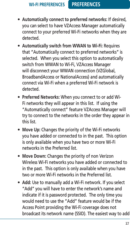 37PREFERENCES• Automatically connect to preferred networks: If desired, you can select to have VZAccess Manager automatically connect to your preferred Wi-Fi networks when they are detected.  • Automatically switch from WWAN to Wi-Fi: Requires that “Automatically connect to preferred networks” is selected.  When you select this option to automatically switch from WWAN to Wi-Fi, VZAccess Manager will disconnect your WWAN connection (VZGlobal, BroadbandAccess or NationalAccess) and automatically connect via Wi-Fi when a preferred Wi-Fi network is detected.• Preferred Networks: When you connect to or add Wi-Fi networks they will appear in this list.  If using the “Automatically connect” feature VZAccess Manager will try to connect to the networks in the order they appear in this list.• Move Up: Changes the priority of the Wi-Fi networks you have added or connected to in the past.  This option is only available when you have two or more Wi-Fi networks in the Preferred list. • Move Down: Changes the priority of non Verizon Wireless Wi-Fi networks you have added or connected to in the past.  This option is only available when you have two or more Wi-Fi networks in the Preferred list. • Add: Use to manually add a Wi-Fi network. If you select “Add” you will have to enter the network’s name and indicate if it is password protected.  The only time you would need to use the “Add” feature would be if the Access Point providing the Wi-Fi coverage does not broadcast its network name (SSID). The easiest way to add WI-FI PREFERENCES