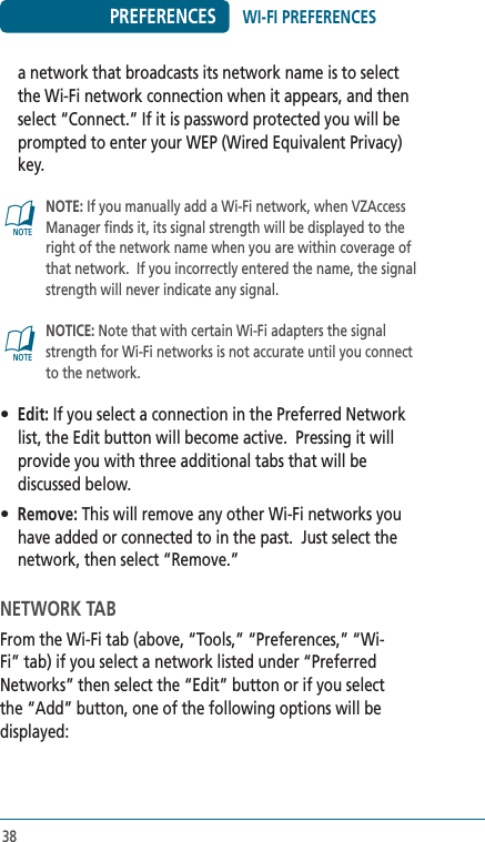 38PREFERENCESa network that broadcasts its network name is to select the Wi-Fi network connection when it appears, and then select “Connect.” If it is password protected you will be prompted to enter your WEP (Wired Equivalent Privacy) key.@   NOTE: If you manually add a Wi-Fi network, when VZAccess Manager finds it, its signal strength will be displayed to the right of the network name when you are within coverage of that network.  If you incorrectly entered the name, the signal strength will never indicate any signal.  @   NOTICE: Note that with certain Wi-Fi adapters the signal strength for Wi-Fi networks is not accurate until you connect to the network.• Edit: If you select a connection in the Preferred Network list, the Edit button will become active.  Pressing it will provide you with three additional tabs that will be discussed below.• Remove: This will remove any other Wi-Fi networks you have added or connected to in the past.  Just select the network, then select “Remove.”NETWORK TABFrom the Wi-Fi tab (above, “Tools,” “Preferences,” “Wi-Fi” tab) if you select a network listed under “Preferred Networks” then select the “Edit” button or if you select the “Add” button, one of the following options will be displayed:WI-FI PREFERENCES