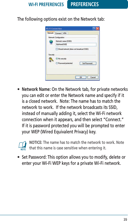 39PREFERENCESThe following options exist on the Network tab:• Network Name: On the Network tab, for private networks you can edit or enter the Network name and specify if it is a closed network.  Note: The name has to match the network to work.  If the network broadcasts its SSID, instead of manually adding it, select the Wi-Fi network connection when it appears, and then select “Connect.”  If it is password protected you will be prompted to enter your WEP (Wired Equivalent Privacy) key.@   NOTICE: The name has to match the network to work. Note that this name is case sensitive when entering it.•  Set Password: This option allows you to modify, delete or enter your Wi-Fi WEP keys for a private Wi-Fi network.WI-FI PREFERENCES