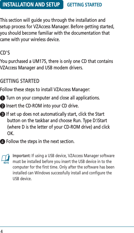 4INSTALLATION AND SETUP4This section will guide you through the installation and setup process for VZAccess Manager. Before getting started, you should become familiar with the documentation that came with your wireless device.CD&apos;SYou purchased a UM175, there is only one CD that contains VZAccess Manager and USB modem drivers.GETTING STARTEDFollow these steps to install VZAccess Manager:1 Turn on your computer and close all applications.2 Insert the CD-ROM into your CD drive.3 If set up does not automatically start, click the Start button on the taskbar and choose Run. Type D:\Start (where D is the letter of your CD-ROM drive) and click OK.4 Follow the steps in the next section.@   Important: If using a USB device, VZAccess Manager software must be installed before you insert the USB device in to the computer for the first time. Only after the software has been installed can Windows successfully install and configure the USB device. GETTING STARTEDINSTALLATION AND SETUP