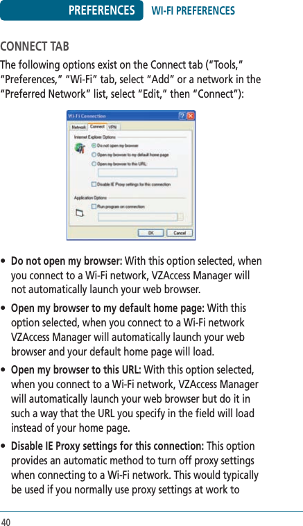 40PREFERENCESCONNECT TABThe following options exist on the Connect tab (“Tools,” “Preferences,” “Wi-Fi” tab, select “Add” or a network in the “Preferred Network” list, select “Edit,” then “Connect”): • Do not open my browser: With this option selected, when you connect to a Wi-Fi network, VZAccess Manager will not automatically launch your web browser.• Open my browser to my default home page: With this option selected, when you connect to a Wi-Fi network VZAccess Manager will automatically launch your web browser and your default home page will load.• Open my browser to this URL: With this option selected, when you connect to a Wi-Fi network, VZAccess Manager will automatically launch your web browser but do it in such a way that the URL you specify in the field will load instead of your home page.• Disable IE Proxy settings for this connection: This option provides an automatic method to turn off proxy settings when connecting to a Wi-Fi network. This would typically be used if you normally use proxy settings at work to WI-FI PREFERENCES