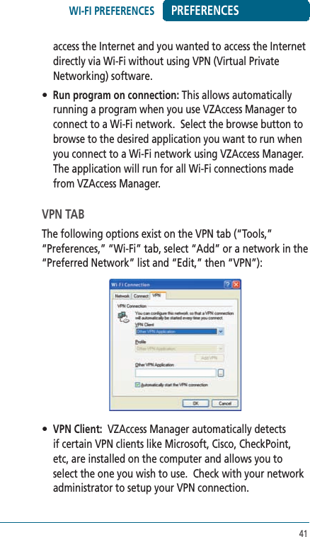 41PREFERENCESaccess the Internet and you wanted to access the Internet directly via Wi-Fi without using VPN (Virtual Private Networking) software.  • Run program on connection: This allows automatically running a program when you use VZAccess Manager to connect to a Wi-Fi network.  Select the browse button to browse to the desired application you want to run when you connect to a Wi-Fi network using VZAccess Manager. The application will run for all Wi-Fi connections made from VZAccess Manager. VPN TABThe following options exist on the VPN tab (“Tools,” “Preferences,” “Wi-Fi” tab, select “Add” or a network in the “Preferred Network” list and “Edit,” then “VPN”): • VPN Client:  VZAccess Manager automatically detects if certain VPN clients like Microsoft, Cisco, CheckPoint, etc, are installed on the computer and allows you to select the one you wish to use.  Check with your network administrator to setup your VPN connection.WI-FI PREFERENCES