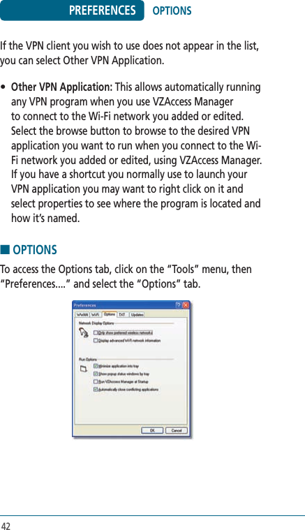 42PREFERENCESIf the VPN client you wish to use does not appear in the list, you can select Other VPN Application.• Other VPN Application: This allows automatically running any VPN program when you use VZAccess Manager to connect to the Wi-Fi network you added or edited. Select the browse button to browse to the desired VPN application you want to run when you connect to the Wi-Fi network you added or edited, using VZAccess Manager.  If you have a shortcut you normally use to launch your VPN application you may want to right click on it and select properties to see where the program is located and how it’s named.■ OPTIONSTo access the Options tab, click on the “Tools” menu, then “Preferences....” and select the “Options” tab.OPTIONS