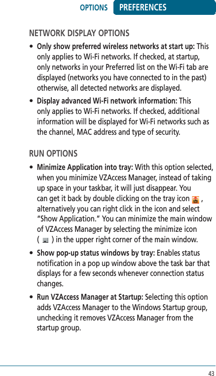 43PREFERENCESNETWORK DISPLAY OPTIONS• Only show preferred wireless networks at start up: This only applies to Wi-Fi networks. If checked, at startup, only networks in your Preferred list on the Wi-Fi tab are displayed (networks you have connected to in the past) otherwise, all detected networks are displayed.• Display advanced Wi-Fi network information: This only applies to Wi-Fi networks. If checked, additional information will be displayed for Wi-Fi networks such as the channel, MAC address and type of security.RUN OPTIONS• Minimize Application into tray: With this option selected, when you minimize VZAccess Manager, instead of taking up space in your taskbar, it will just disappear. You can get it back by double clicking on the tray icon  , alternatively you can right click in the icon and select “Show Application.” You can minimize the main window of VZAccess Manager by selecting the minimize icon  ( ) in the upper right corner of the main window.• Show pop-up status windows by tray: Enables status notification in a pop up window above the task bar that displays for a few seconds whenever connection status changes.• Run VZAccess Manager at Startup: Selecting this option adds VZAccess Manager to the Windows Startup group, unchecking it removes VZAccess Manager from the startup group.OPTIONS