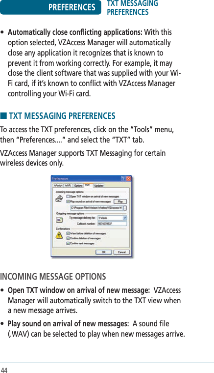 44PREFERENCES• Automatically close conflicting applications: With this option selected, VZAccess Manager will automatically close any application it recognizes that is known to prevent it from working correctly. For example, it may close the client software that was supplied with your Wi-Fi card, if it’s known to conflict with VZAccess Manager controlling your Wi-Fi card.■ TXT MESSAGING PREFERENCESTo access the TXT preferences, click on the “Tools” menu, then “Preferences....” and select the “TXT” tab.VZAccess Manager supports TXT Messaging for certain wireless devices only.  INCOMING MESSAGE OPTIONS• Open TXT window on arrival of new message:  VZAccess Manager will automatically switch to the TXT view when a new message arrives.• Play sound on arrival of new messages:  A sound file (.WAV) can be selected to play when new messages arrive.TXT MESSAGING PREFERENCES