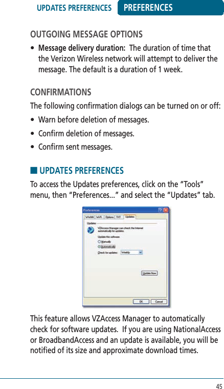 45PREFERENCESOUTGOING MESSAGE OPTIONS• Message delivery duration:  The duration of time that the Verizon Wireless network will attempt to deliver the message. The default is a duration of 1 week.CONFIRMATIONSThe following confirmation dialogs can be turned on or off:•  Warn before deletion of messages.•  Confirm deletion of messages.•  Confirm sent messages.■ UPDATES PREFERENCESTo access the Updates preferences, click on the “Tools” menu, then “Preferences...” and select the “Updates” tab.This feature allows VZAccess Manager to automatically check for software updates.  If you are using NationalAccess or BroadbandAccess and an update is available, you will be notified of its size and approximate download times.UPDATES PREFERENCES