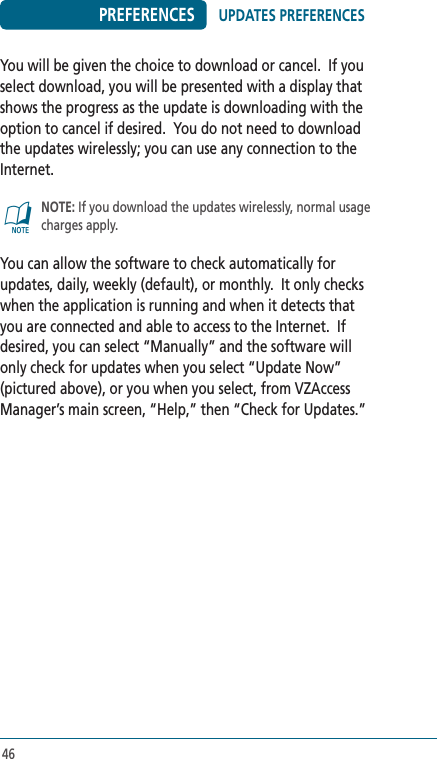 46PREFERENCESYou will be given the choice to download or cancel.  If you select download, you will be presented with a display that shows the progress as the update is downloading with the option to cancel if desired.  You do not need to download the updates wirelessly; you can use any connection to the Internet. @   NOTE: If you download the updates wirelessly, normal usage charges apply.You can allow the software to check automatically for updates, daily, weekly (default), or monthly.  It only checks when the application is running and when it detects that you are connected and able to access to the Internet.  If desired, you can select “Manually” and the software will only check for updates when you select “Update Now” (pictured above), or you when you select, from VZAccess Manager’s main screen, “Help,” then “Check for Updates.”UPDATES PREFERENCES