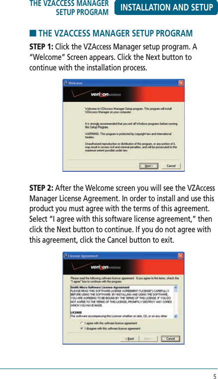 5INSTALLATION AND SETUP■ THE VZACCESS MANAGER SETUP PROGRAMSTEP 1: Click the VZAccess Manager setup program. A “Welcome” Screen appears. Click the Next button to continue with the installation process.STEP 2: After the Welcome screen you will see the VZAccess Manager License Agreement. In order to install and use this product you must agree with the terms of this agreement. Select “I agree with this software license agreement,” then click the Next button to continue. If you do not agree with this agreement, click the Cancel button to exit.THE VZACCESS MANAGER SETUP PROGRAM