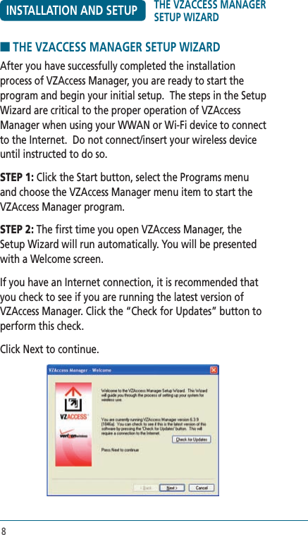 8INSTALLATION AND SETUP■ THE VZACCESS MANAGER SETUP WIZARDAfter you have successfully completed the installation process of VZAccess Manager, you are ready to start the program and begin your initial setup.  The steps in the Setup Wizard are critical to the proper operation of VZAccess Manager when using your WWAN or Wi-Fi device to connect to the Internet.  Do not connect/insert your wireless device until instructed to do so.STEP 1: Click the Start button, select the Programs menu and choose the VZAccess Manager menu item to start the VZAccess Manager program.STEP 2: The first time you open VZAccess Manager, the Setup Wizard will run automatically. You will be presented with a Welcome screen. If you have an Internet connection, it is recommended that you check to see if you are running the latest version of VZAccess Manager. Click the “Check for Updates” button to perform this check.Click Next to continue.THE VZACCESS MANAGER SETUP WIZARD