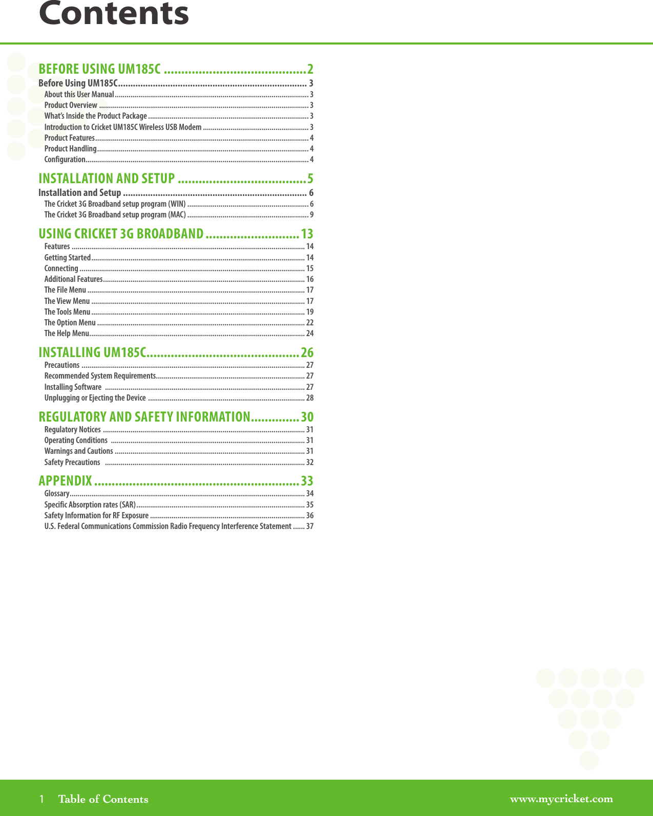 www.mycricket.com1       Table of ContentsContentsBEFORE USING UM185C .........................................2Before Using UM185C ............................................................................ 3About this User Manual ................................................................................................... 3Product Overview  ........................................................................................................... 3What’s Inside the Product Package .................................................................................. 3Introduction to Cricket UM185C Wireless USB Modem ...................................................... 3Product Features ............................................................................................................. 4Product Handling ............................................................................................................ 4Configuration.................................................................................................................. 4INSTALLATION AND SETUP .....................................5Installation and Setup .......................................................................... 6The Cricket 3G Broadband setup program (WIN) .............................................................. 6The Cricket 3G Broadband setup program (MAC) .............................................................. 9USING CRICKET 3G BROADBAND ...........................13Features ....................................................................................................................... 14Getting Started ............................................................................................................. 14Connecting ................................................................................................................... 15Additional Features ....................................................................................................... 16The File Menu ............................................................................................................... 17The View Menu ............................................................................................................. 17The Tools Menu ............................................................................................................. 19The Option Menu .......................................................................................................... 22The Help Menu .............................................................................................................. 24INSTALLING UM185C ............................................26Precautions  .................................................................................................................. 27Recommended System Requirements ............................................................................ 27Installing Software  ...................................................................................................... 27Unplugging or Ejecting the Device  ................................................................................ 28REGULATORY AND SAFETY INFORMATION ..............30Regulatory Notices  ....................................................................................................... 31Operating Conditions  ................................................................................................... 31Warnings and Cautions  ................................................................................................. 31Safety Precautions   ...................................................................................................... 32APPENDIX ...........................................................33Glossary ........................................................................................................................ 34Specific Absorption rates (SAR) ...................................................................................... 35Safety Information for RF Exposure ............................................................................... 36U.S. Federal Communications Commission Radio Frequency Interference Statement ...... 37