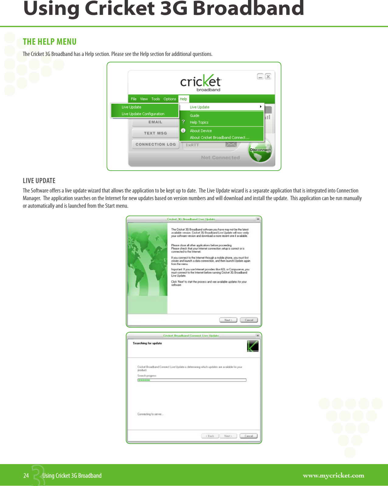 www.mycricket.comUsing Cricket 3G Broadband24  Using Cricket 3G BroadbandTHE HELP MENUThe Cricket 3G Broadband has a Help section. Please see the Help section for additional questions.LIVE UPDATEThe Software offers a live update wizard that allows the application to be kept up to date.  The Live Update wizard is a separate application that is integrated into Connection Manager.  The application searches on the Internet for new updates based on version numbers and will download and install the update.  This application can be run manually or automatically and is launched from the Start menu.