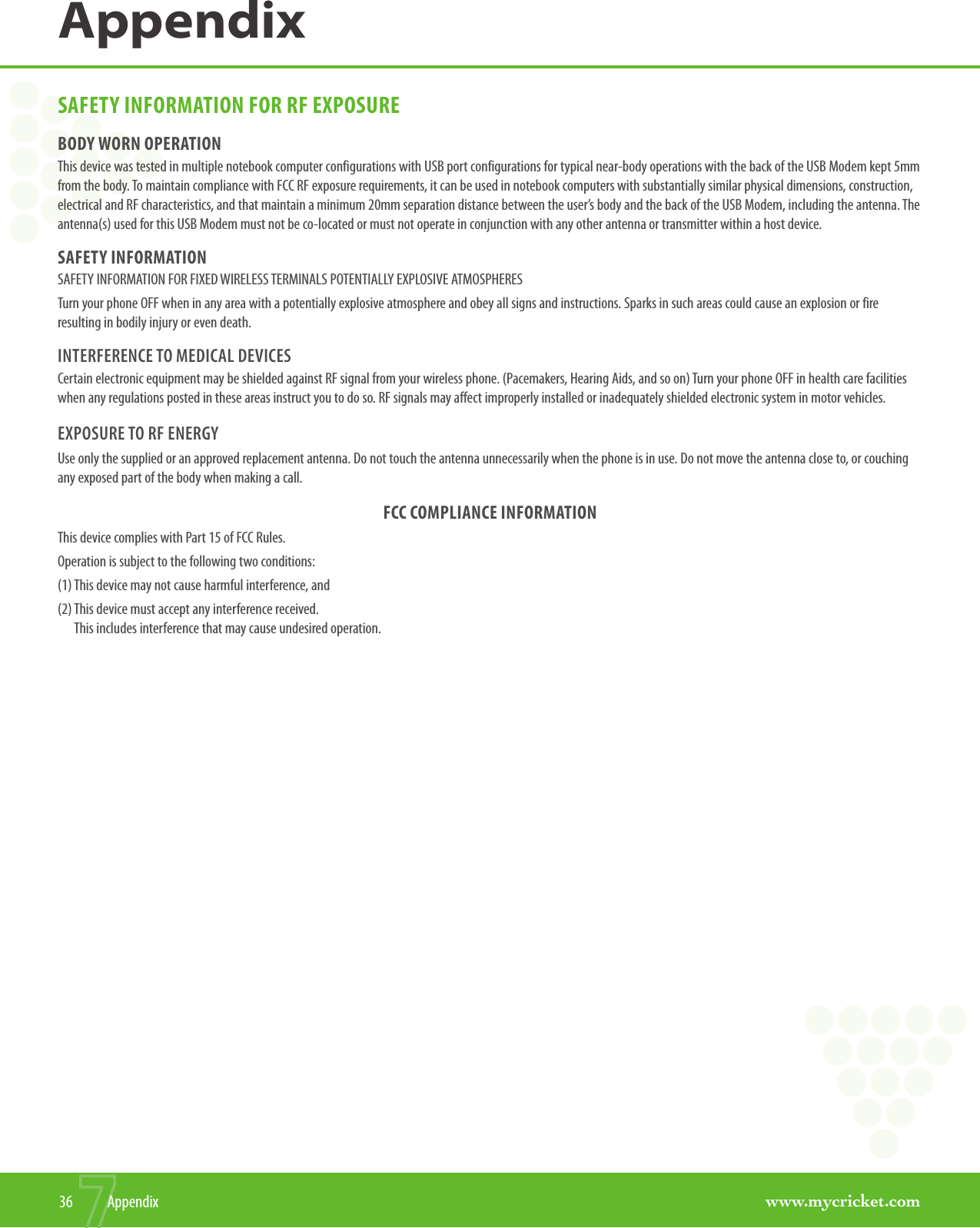 www.mycricket.comAppendix36  AppendixSAFETY INFORMATION FOR RF EXPOSUREBODY WORN OPERATIONThis device was tested in multiple notebook computer configurations with USB port configurations for typical near-body operations with the back of the USB Modem kept 5mm from the body. To maintain compliance with FCC RF exposure requirements, it can be used in notebook computers with substantially similar physical dimensions, construction, electrical and RF characteristics, and that maintain a minimum 20mm separation distance between the user’s body and the back of the USB Modem, including the antenna. The antenna(s) used for this USB Modem must not be co-located or must not operate in conjunction with any other antenna or transmitter within a host device.SAFETY INFORMATIONSAFETY INFORMATION FOR FIXED WIRELESS TERMINALS POTENTIALLY EXPLOSIVE ATMOSPHERESTurn your phone OFF when in any area with a potentially explosive atmosphere and obey all signs and instructions. Sparks in such areas could cause an explosion or fire resulting in bodily injury or even death.INTERFERENCE TO MEDICAL DEVICESCertain electronic equipment may be shielded against RF signal from your wireless phone. (Pacemakers, Hearing Aids, and so on) Turn your phone OFF in health care facilities when any regulations posted in these areas instruct you to do so. RF signals may affect improperly installed or inadequately shielded electronic system in motor vehicles.EXPOSURE TO RF ENERGYUse only the supplied or an approved replacement antenna. Do not touch the antenna unnecessarily when the phone is in use. Do not move the antenna close to, or couching any exposed part of the body when making a call.FCC COMPLIANCE INFORMATIONThis device complies with Part 15 of FCC Rules.Operation is subject to the following two conditions:(1) This device may not cause harmful interference, and(2)  This device must accept any interference received.  This includes interference that may cause undesired operation.
