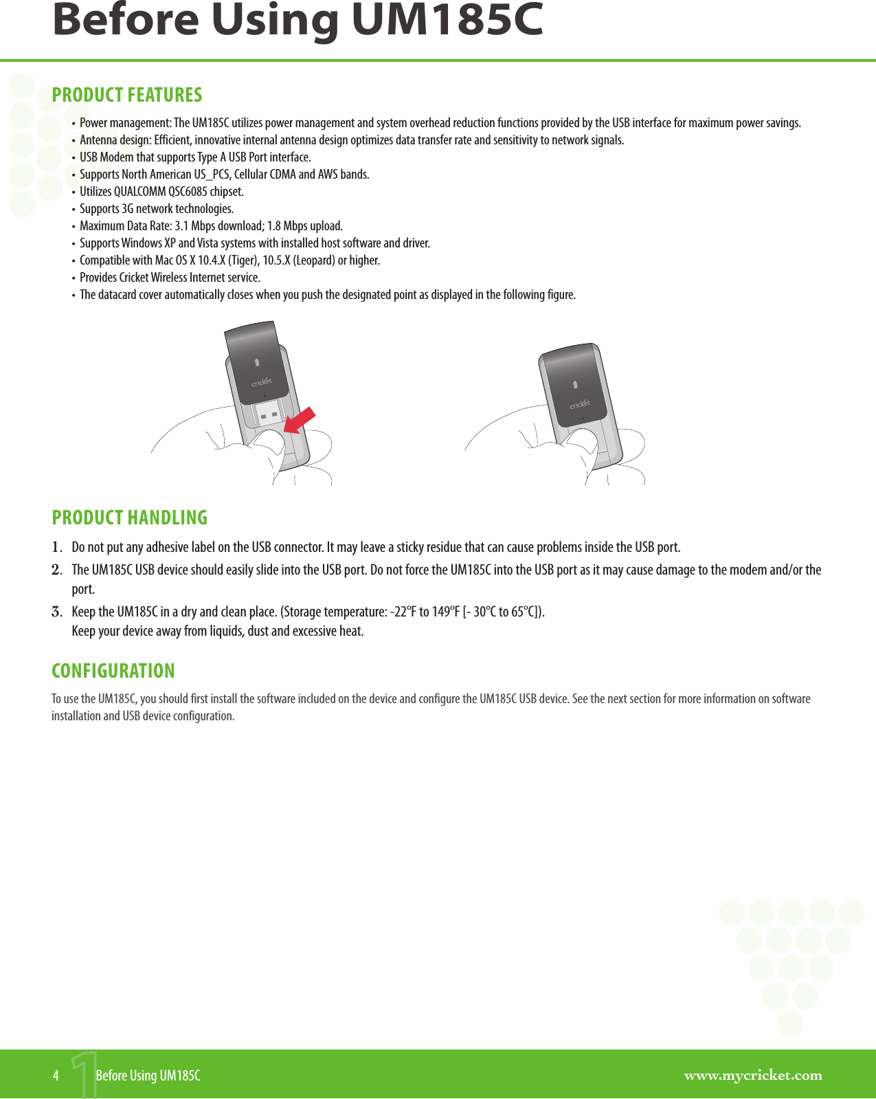 www.mycricket.comBefore Using UM185C4  Before Using UM185CPRODUCT FEATURES•  Power management: The UM185C utilizes power management and system overhead reduction functions provided by the USB interface for maximum power savings.•  Antenna design: Efficient, innovative internal antenna design optimizes data transfer rate and sensitivity to network signals.•  USB Modem that supports Type A USB Port interface.•  Supports North American US_PCS, Cellular CDMA and AWS bands.•  Utilizes QUALCOMM QSC6085 chipset.•  Supports 3G network technologies.•  Maximum Data Rate: 3.1 Mbps download; 1.8 Mbps upload.•  Supports Windows XP and Vista systems with installed host software and driver.•  Compatible with Mac OS X 10.4.X (Tiger), 10.5.X (Leopard) or higher. •  Provides Cricket Wireless Internet service. •  The datacard cover automatically closes when you push the designated point as displayed in the following figure.                                            PRODUCT HANDLING1.  Do not put any adhesive label on the USB connector. It may leave a sticky residue that can cause problems inside the USB port.2.  The UM185C USB device should easily slide into the USB port. Do not force the UM185C into the USB port as it may cause damage to the modem and/or the port.3.  Keep the UM185C in a dry and clean place. (Storage temperature: -22°F to 149°F [- 30°C to 65°C]).  Keep your device away from liquids, dust and excessive heat. CONFIGURATIONTo use the UM185C, you should first install the software included on the device and configure the UM185C USB device. See the next section for more information on software installation and USB device configuration.