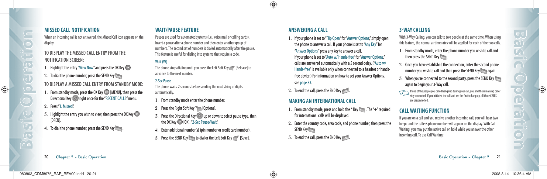 MISSED CALL NOTIFICATIONWhen an incoming call is not answered, the Missed Call icon appears on the display.TO DISPLAY THE MISSED CALL ENTRY FROM THE    NOTIFICATION SCREEN:1.   Highlight the entry “View Now” and press the OK Key   .2.   To dial the phone number, press the SEND Key   .TO DISPLAY A MISSED CALL ENTRY FROM STANDBY MODE:1.   From standby mode, press the OK Key   [MENU], then press the Directional Key   right once for the “RECENT CALLS” menu.2.   Press “1. Missed”.3.   Highlight the entry you wish to view, then press the OK Key   [OPEN].4.   To dial the phone number, press the SEND Key   .WAIT/PAUSE FEATUREPauses are used for automated systems (i.e., voice mail or calling cards).  Insert a pause after a phone number and then enter another group of  numbers. The second set of numbers is dialed automatically after the pause. This feature is useful for dialing into systems that require a code.Wait (W) The phone stops dialing until you press the Left Soft Key   [Release] to advance to the next number. 2-Sec Pause The phone waits  2 seconds before sending the next string of digits    automatically.1.   From standby mode enter the phone number.2.   Press the Right Soft Key   [Options].3.   Press the Directional Key   up or down to select pause type, then the OK Key   [OK]. “2-Sec Pause/Wait”.4.   Enter additional number(s) (pin number or credit card number).5.   Press the SEND Key   to dial or the Left Soft Key   [Save].20       Chapter 2 − Basic OperationBasic OperationBasic OperationANSWERING A CALL1.   If your phone is set to “Flip Open” for “Answer Options,” simply open the phone to answer a call. If your phone is set to “Any Key” for “Answer Options,” press any key to answer a call.    If your phone is set to “Auto w/ Hands-free” for “Answer Options,” calls are answered automatically with a 5 second delay. (“Auto w/ Hands-free” is available only when connected to a headset or hands-free device.) For information on how to set your Answer Options,  see page 83.2.   To end the call, press the END Key   .MAKING AN INTERNATIONAL CALL1.   From standby mode, press and hold the * Key   . The “+” required for international calls will be displayed.2.   Enter the country code, area code, and phone number, then press the SEND Key   .3.   To end the call, press the END Key   .3WAY CALLINGWith 3-Way Calling, you can talk to two people at the same time. When using this feature, the normal airtime rates will be applied for each of the two calls.1.   From standby mode, enter the phone number you wish to call and then press the SEND Key   .2.   Once you have established the connection, enter the second phone number you wish to call and then press the SEND Key   again.3.   When you’re connected to the second party, press the SEND Key   again to begin your 3-Way call.   If one of the people you called hangs up during your call, you and the remaining caller stay connected. If you initiated the call and are the first to hang up, all three CALLS are disconnected.CALL WAITING FUNCTIONIf you are on a call and you receive another incoming call, you will hear two beeps and the caller’s phone number will appear on the display. With Call Waiting, you may put the active call on hold while you answer the other incoming call. To use Call Waiting:Basic Operation − Chapter 2       21Basic OperationBasic Operation080803_CDM8975_RAP_REV00.indd   20-21080803_CDM8975_RAP_REV00.indd   20-21 2008.8.14   10:36:4 AM2008.8.14   10:36:4 AM