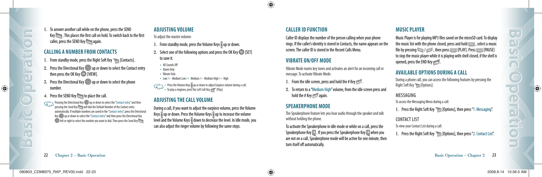 1.   To answer another call while on the phone, press the SEND Key   . This places the first call on hold. To switch back to the first caller, press the SEND Key   again.CALLING A NUMBER FROM CONTACTS1.   From standby mode, press the Right Soft Key   [Contacts].2.   Press the Directional Key   up or down to select the Contact entry then press the OK Key   [VIEW].3.   Press the Directional Key   up or down to select the phone number.4.   Press the SEND Key   to place the call.   Pressing the Directional Key   up or down to select the “Contact entry” and then  pressing the Send Key   will dial the Default Number of the Contact entry  automatically. If multiple numbers are saved in the “Contact entry”, press the Directional Key   up or down to select the “Contact entry” and then press the Directional Key  left or right to select the number you want to dial. Then press the Send Key   .ADJUSTING VOLUMETo adjust the master volume:1.   From standby mode, press the Volume Keys   up or down.2.   Select one of the following options and press the OK Key   [SET] to save it. •   All Sounds Off •   Alarm Only •   Vibrate Only •   Low /  •   Medium Low /  •   Medium /  •   Medium High /  •   High   •    Press the Volume Keys   up or down to adjust Earpiece volume during a call. •    To play a ringtone, press the Left Soft Key   [Play].ADJUSTING THE CALL VOLUMEDuring a call, if you want to adjust the earpiece volume, press the Volume Keys   up or down. Press the Volume Keys   up to increase the volume level and the Volume Keys   down to decrease the level. In Idle mode, you can also adjust the ringer volume by following the same steps.22       Chapter 2 − Basic OperationBasic OperationBasic OperationCALLER ID FUNCTIONCaller ID displays the number of the person calling when your phone rings. If the caller’s identity is stored in Contacts, the name appears on the screen. The caller ID is stored in the Recent Calls Menu.VIBRATE ON/OFF MODEVibrate Mode mutes key tones and activates an alert for an incoming call or message. To activate Vibrate Mode: 1.   From the idle screen, press and hold the # Key   .2.   To return to a “Medium High” volume, from the idle screen press and hold the # Key   again.SPEAKERPHONE MODEThe Speakerphone feature lets you hear audio through the speaker and talk without holding the phone.To activate the Speakerphone in idle mode or while on a call, press the Speakerphone Key   . If you press the Speakerphone Key   when you are not on a call, Speakerphone mode will be active for one minute, then turn itself off automatically.MUSIC PLAYERMusic Player is for playing MP3 files saved on the microSD card. To display the music list with the phone closed, press and hold   , select a music file by pressing   /   , then press   [PLAY]. Press   [PAUSE] to stop the music player while it is playing with shell closed, if the shell is opened, press the END Key   .AVAILABLE OPTIONS DURING A CALLDuring a phone call, you can access the following features by pressing the Right Soft Key   [Options]:MESSAGINGTo access the Messaging Menu during a call:1.   Press the Right Soft Key   [Options], then press “1. Messaging”.CONTACT LISTTo view your Contact List during a call:                                             1.   Press the Right Soft Key   [Options], then press “2. Contact List”.Basic Operation − Chapter 2       23Basic OperationBasic Operation080803_CDM8975_RAP_REV00.indd   22-23080803_CDM8975_RAP_REV00.indd   22-23 2008.8.14   10:36:5 AM2008.8.14   10:36:5 AM