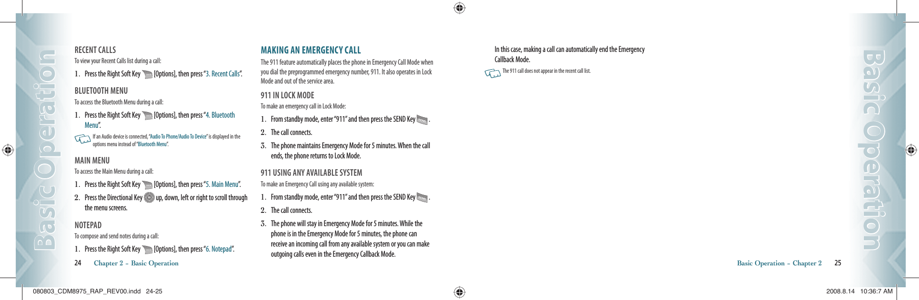 RECENT CALLSTo view your Recent Calls list during a call:                                           1.   Press the Right Soft Key   [Options], then press “3. Recent Calls”.BLUETOOTH MENUTo access the Bluetooth Menu during a call:                                   1.   Press the Right Soft Key   [Options], then press “4. Bluetooth Menu”.    If an Audio device is connected, “Audio To Phone/Audio To Device” is displayed in the options menu instead of “Bluetooth Menu”.MAIN MENU To access the Main Menu during a call:                                               1.   Press the Right Soft Key   [Options], then press “5. Main Menu”.2.   Press the Directional Key   up, down, left or right to scroll through the menu screens. NOTEPADTo compose and send notes during a call:                                                     1.   Press the Right Soft Key   [Options], then press “6. Notepad”.MAKING AN EMERGENCY CALLThe 911 feature automatically places the phone in Emergency Call Mode when you dial the preprogrammed emergency number, 911. It also operates in Lock Mode and out of the service area.911 IN LOCK MODETo make an emergency call in Lock Mode:1.   From standby mode, enter “911” and then press the SEND Key   .2.   The call connects.3.   The phone maintains Emergency Mode for 5 minutes. When the call ends, the phone returns to Lock Mode.911 USING ANY AVAILABLE SYSTEMTo make an Emergency Call using any available system: 1.   From standby mode, enter “911” and then press the SEND Key   .2.   The call connects.3.   The phone will stay in Emergency Mode for 5 minutes. While the phone is in the Emergency Mode for 5 minutes, the phone can receive an incoming call from any available system or you can make outgoing calls even in the Emergency Callback Mode. 24       Chapter 2 − Basic OperationBasic OperationBasic OperationIn this case, making a call can automatically end the Emergency Callback Mode.   The 911 call does not appear in the recent call list.Basic Operation − Chapter 2       25Basic OperationBasic Operation080803_CDM8975_RAP_REV00.indd   24-25080803_CDM8975_RAP_REV00.indd   24-25 2008.8.14   10:36:7 AM2008.8.14   10:36:7 AM