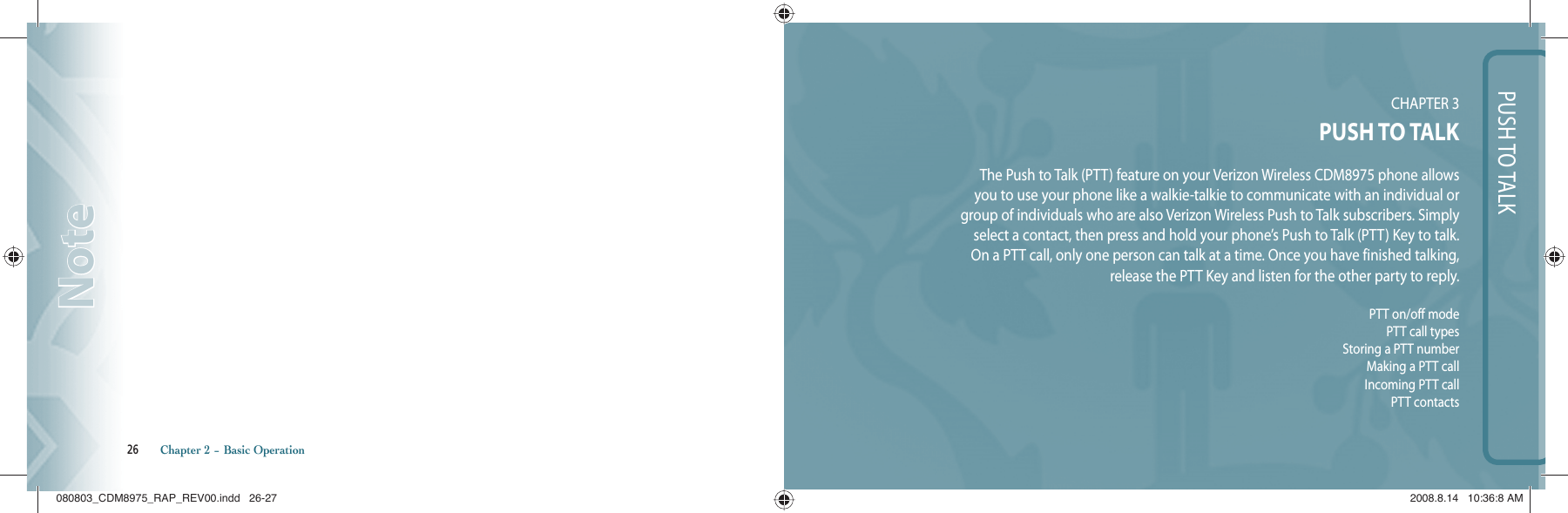 PUSH TO TALKCHAPTER 3 PUSH TO TALKThe Push to Talk (PTT) feature on your Verizon Wireless CDM8975 phone allows you to use your phone like a walkie-talkie to communicate with an individual or group of individuals who are also Verizon Wireless Push to Talk subscribers. Simply select a contact, then press and hold your phone’s Push to Talk (PTT) Key to talk. On a PTT call, only one person can talk at a time. Once you have finished talking, release the PTT Key and listen for the other party to reply.PTT on/off modePTT call typesStoring a PTT numberMaking a PTT callIncoming PTT callPTT contacts26       Chapter 2 − Basic OperationNoteNote080803_CDM8975_RAP_REV00.indd   26-27080803_CDM8975_RAP_REV00.indd   26-27 2008.8.14   10:36:8 AM2008.8.14   10:36:8 AM
