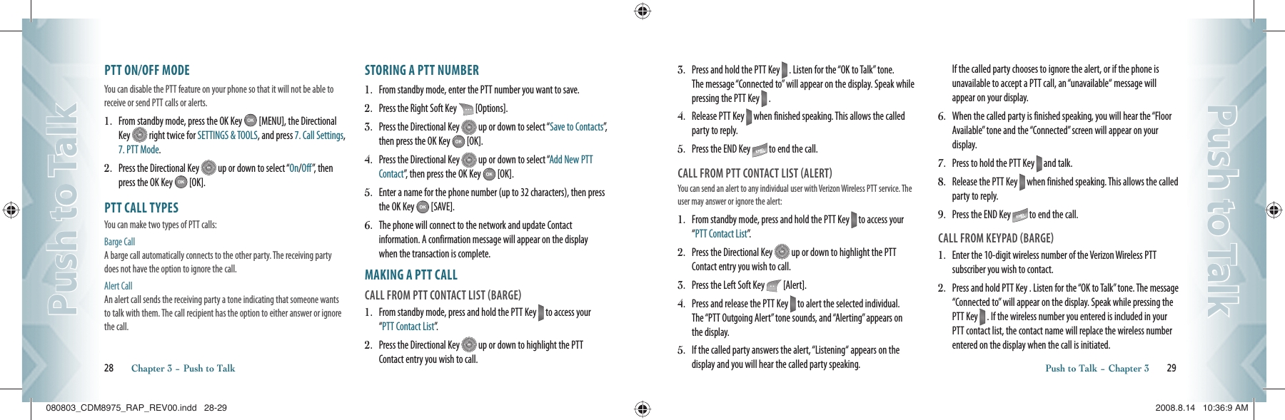 PTT ON/OFF MODEYou can disable the PTT feature on your phone so that it will not be able to receive or send PTT calls or alerts. 1.   From standby mode, press the OK Key   [MENU], the Directional Key   right twice for SETTINGS &amp; TOOLS, and press 7. Call Settings, 7. PTT Mode.2.   Press the Directional Key   up or down to select “On/Off”, then press the OK Key   [OK].PTT CALL TYPESYou can make two types of PTT calls:Barge Call A barge call automatically connects to the other party. The receiving party does not have the option to ignore the call. Alert Call An alert call sends the receiving party a tone indicating that someone wants to talk with them. The call recipient has the option to either answer or ignore the call.STORING A PTT NUMBER1.   From standby mode, enter the PTT number you want to save.2.   Press the Right Soft Key   [Options].3.   Press the Directional Key   up or down to select “Save to Contacts”,  then press the OK Key   [OK].4.   Press the Directional Key   up or down to select “Add New PTT Contact”, then press the OK Key   [OK].5.   Enter a name for the phone number (up to 32 characters), then press the OK Key   [SAVE].6.   The phone will connect to the network and update Contact information. A confirmation message will appear on the display when the transaction is complete.    MAKING A PTT CALLCALL FROM PTT CONTACT LIST BARGE1.   From standby mode, press and hold the PTT Key   to access your “PTT Contact List”.2.   Press the Directional Key   up or down to highlight the PTT Contact entry you wish to call.28       Chapter 3 − Push to TalkPush to TalkPush to Talk3.   Press and hold the PTT Key   . Listen for the “OK to Talk” tone. The message “Connected to” will appear on the display. Speak while pressing the PTT Key   .4.   Release PTT Key   when finished speaking. This allows the called party to reply.5.   Press the END Key   to end the call.CALL FROM PTT CONTACT LIST ALERTYou can send an alert to any individual user with Verizon Wireless PTT  service. The user may answer or ignore the alert:                                   1.   From standby mode, press and hold the PTT Key   to access your “PTT Contact List”.2.   Press the Directional Key   up or down to highlight the PTT Contact entry you wish to call.3.   Press the Left Soft Key   [Alert].4.   Press and release the PTT Key   to alert the selected individual. The “PTT Outgoing Alert” tone sounds, and “Alerting” appears on the display.5.   If the called party answers the alert, “Listening“ appears on the display and you will hear the called party speaking. If the called party chooses to ignore the alert, or if the phone is unavailable to accept a PTT call, an “unavailable“ message will appear on your display.6.   When the called party is finished speaking, you will hear the “Floor Available” tone and the “Connected” screen will appear on your display.7.   Press to hold the PTT Key   and talk.8.   Release the PTT Key   when finished speaking. This allows the called party to reply.9.   Press the END Key   to end the call.CALL FROM KEYPAD BARGE1.   Enter the 10-digit wireless number of the Verizon Wireless PTT subscriber you wish to contact.2.   Press and hold PTT Key . Listen for the “OK to Talk” tone. The message “Connected to” will appear on the display. Speak while pressing the PTT Key   . If the wireless number you entered is included in your PTT contact list, the contact name will replace the wireless number entered on the display when the call is initiated.Push to Talk − Chapter 3       29Push to TalkPush to Talk080803_CDM8975_RAP_REV00.indd   28-29080803_CDM8975_RAP_REV00.indd   28-29 2008.8.14   10:36:9 AM2008.8.14   10:36:9 AM