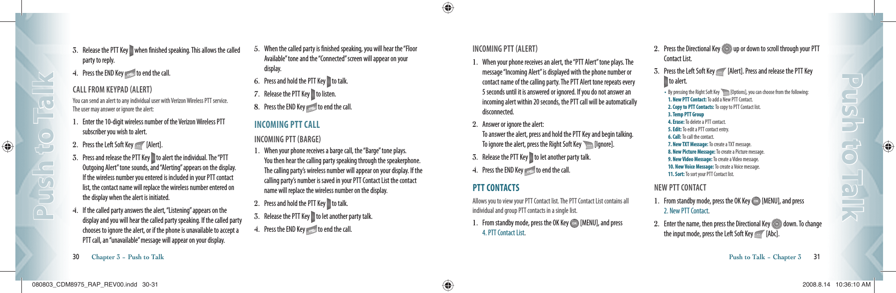 3.   Release the PTT Key   when finished speaking. This allows the called party to reply.4.   Press the END Key   to end the call.CALL FROM KEYPAD ALERTYou can send an alert to any individual user with Verizon Wireless PTT  service.  The user may answer or ignore the alert:                                   1.   Enter the 10-digit wireless number of the Verizon Wireless PTT subscriber you wish to alert.2.   Press the Left Soft Key   [Alert].3.   Press and release the PTT Key   to alert the individual. The “PTT Outgoing Alert” tone sounds, and “Alerting” appears on the display.  If the wireless number you entered is included in your PTT contact list, the contact name will replace the wireless number entered on the display when the alert is initiated.4.   If the called party answers the alert, “Listening” appears on the display and you will hear the called party speaking. If the called party chooses to ignore the alert, or if the phone is unavailable to accept a PTT call, an “unavailable” message will appear on your display.5.   When the called party is finished speaking, you will hear the “Floor Available” tone and the “Connected” screen will appear on your display.6.   Press and hold the PTT Key   to talk.7.   Release the PTT Key   to listen.8.   Press the END Key   to end the call.INCOMING PTT CALLINCOMING PTT BARGE1.   When your phone receives a barge call, the “Barge” tone plays. You then hear the calling party speaking through the speakerphone. The calling party’s wireless number will appear on your display. If the calling party’s number is saved in your PTT Contact List the contact name will replace the wireless number on the display.2.   Press and hold the PTT Key   to talk.3.   Release the PTT Key   to let another party talk.4.   Press the END Key   to end the call.30       Chapter 3 − Push to TalkPush to TalkPush to TalkINCOMING PTT ALERT1.   When your phone receives an alert, the “PTT Alert” tone plays. The message “Incoming Alert” is displayed with the phone number or contact name of the calling party. The PTT Alert tone repeats every 5 seconds until it is answered or ignored. If you do not answer an incoming alert within 20 seconds, the PTT call will be automatically disconnected.2.   Answer or ignore the alert:To answer the alert, press and hold the PTT Key and begin talking. To ignore the alert, press the Right Soft Key   [Ignore].3.   Release the PTT Key   to let another party talk.4.   Press the END Key   to end the call.PTT CONTACTSAllows you to view your PTT Contact list. The PTT Contact List contains all individual and group PTT contacts in a single list. 1.   From standby mode, press the OK Key   [MENU], and press  4. PTT Contact List. 2.   Press the Directional Key   up or down to scroll through your PTT Contact List.3.   Press the Left Soft Key   [Alert]. Press and release the PTT Key  to alert.•   By pressing the Right Soft Key   [Options], you can choose from the following:  1. New PTT Contact: To add a New PTT Contact.    2. Copy to PTT Contacts: To copy to PTT Contact list. 3. Temp PTT Group        4. Erase: To delete a PTT contact.     5. Edit: To edit a PTT contact entry.     6. Call: To call the contact.       7. New TXT Message: To create a TXT message.    8. New Picture Message: To create a Picture message.   9. New Video Message: To create a Video message.    10. New Voice Message: To create a Voice message.   11. Sort: To sort your PTT Contact list.NEW PTT CONTACT1.   From standby mode, press the OK Key   [MENU], and press 2. New PTT Contact.2.   Enter the name, then press the Directional Key   down. To change the input mode, press the Left Soft Key   [Abc].Push to Talk − Chapter 3       31Push to TalkPush to Talk080803_CDM8975_RAP_REV00.indd   30-31080803_CDM8975_RAP_REV00.indd   30-31 2008.8.14   10:36:10 AM2008.8.14   10:36:10 AM