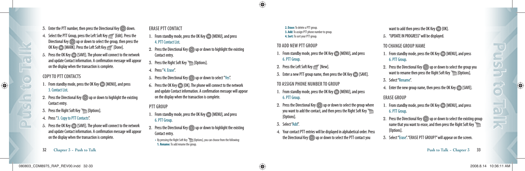 3.   Enter the PTT number, then press the Directional Key   down. 4.   Select the PTT Group, press the Left Soft Key   [Edit]. Press the Directional Key   up or down to select the group, then press the OK Key   [MARK]. Press the Left Soft Key   [Done].5.   Press the OK Key   [SAVE]. The phone will connect to the network and update Contact information. A confirmation message will appear on the display when the transaction is complete.COPY TO PTT CONTACTS1.   From standby mode, press the OK Key   [MENU], and press 3. Contact List.2.   Press the Directional Key   up or down to highlight the existing Contact entry.3.   Press the Right Soft Key   [Options].4.   Press ”3. Copy to PTT Contacts”.5.   Press the OK Key   [SAVE]. The phone will connect to the network and update Contact information. A confirmation message will appear on the display when the transaction is complete.ERASE PTT CONTACT1.   From standby mode, press the OK Key   [MENU], and press  4. PTT Contact List. 2.   Press the Directional Key   up or down to highlight the existing Contact entry.3.   Press the Right Soft Key   [Options].4.   Press ”4. Erase”.5.   Press the Directional Key   up or down to select ”Yes”.6.   Press the OK Key   [OK]. The phone will connect to the network and update Contact information. A confirmation message will appear on the display when the transaction is complete.PTT GROUP1.   From standby mode, press the OK Key   [MENU], and press  6. PTT Group. 2.   Press the Directional Key   up or down to highlight the existing Contact entry.•   By pressing the Right Soft Key   [Options], you can choose from the following:  1. Rename: To add rename the group.    32       Chapter 3 − Push to TalkPush to TalkPush to Talk2. Erase: To delete a PTT group.     3. Add: To assign PTT phone number to group.     4. Sort: To sort your PTT group.TO ADD NEW PTT GROUP1.   From standby mode, press the OK Key   [MENU], and press  6. PTT Group.2.   Press the Left Soft Key   [New].3.   Enter a new PTT group name, then press the OK Key   [SAVE].TO ASSIGN PHONE NUMBER TO GROUP1.    From standby mode, press the OK Key   [MENU], and press  6. PTT Group.2.    Press the Directional Key   up or down to select the group where you want to add the contact, and then press the Right Soft Key   [Options].3.    Select “Add”.4.    Your contact PTT entries will be displayed in alphabetical order. Press the Directional Key   up or down to select the PTT contact you want to add then press the OK Key   [OK].5.    “UPDATE IN PROGRESS” will be displayed.TO CHANGE GROUP NAME1.    From standby mode, press the OK Key   [MENU], and press  6. PTT Group.2.    Press the Directional Key   up or down to select the group you want to rename then press the Right Soft Key   [Options].3.    Select “Rename”.4.    Enter the new group name, then press the OK Key   [SAVE].ERASE GROUP1.    From standby mode, press the OK Key   [MENU], and press  6. PTT Group.2.   Press the Directional Key   up or down to select the existing group name that you want to erase, and then press the Right Soft Key    [Options].3.    Select “Erase”. “ERASE PTT GROUP?” will appear on the screen.Push to Talk − Chapter 3       33Push to TalkPush to Talk080803_CDM8975_RAP_REV00.indd   32-33080803_CDM8975_RAP_REV00.indd   32-33 2008.8.14   10:36:11 AM2008.8.14   10:36:11 AM