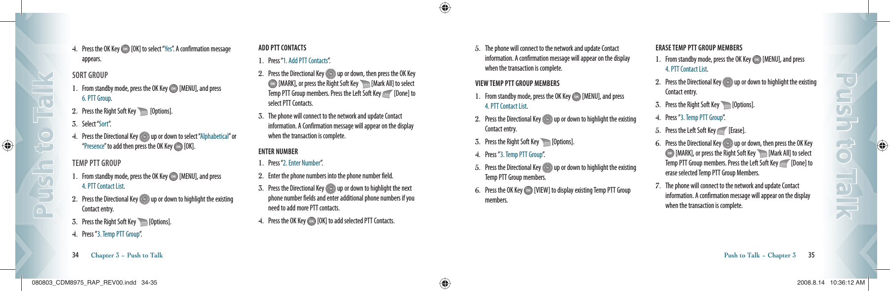 4.    Press the OK Key   [OK] to select “Yes”. A confirmation message appears.SORT GROUP1.    From standby mode, press the OK Key   [MENU], and press  6. PTT Group.2.   Press the Right Soft Key    [Options].3.    Select “Sort”.  4.    Press the Directional Key   up or down to select “Alphabetical” or “Presence” to add then press the OK Key   [OK].TEMP PTT GROUP1.   From standby mode, press the OK Key   [MENU], and press  4. PTT Contact List. 2.   Press the Directional Key   up or down to highlight the existing Contact entry.3.   Press the Right Soft Key   [Options].4.   Press ”3. Temp PTT Group”.ADD PTT CONTACTS                                      1.   Press “1. Add PTT Contacts”.2.   Press the Directional Key   up or down, then press the OK Key  [MARK], or press the Right Soft Key   [Mark All] to select Temp PTT Group members. Press the Left Soft Key   [Done] to select PTT Contacts.3.   The phone will connect to the network and update Contact information. A Confirmation message will appear on the display when the transaction is complete.ENTER NUMBER                                      1.   Press “2. Enter Number”.2.   Enter the phone numbers into the phone number field.3.   Press the Directional Key   up or down to highlight the next phone number fields and enter additional phone numbers if you need to add more PTT contacts.4.   Press the OK Key   [OK] to add selected PTT Contacts.34       Chapter 3 − Push to TalkPush to TalkPush to Talk5.   The phone will connect to the network and update Contact information. A confirmation message will appear on the display when the transaction is complete.VIEW TEMP PTT GROUP MEMBERS                                      1.   From standby mode, press the OK Key   [MENU], and press  4. PTT Contact List. 2.   Press the Directional Key   up or down to highlight the existing Contact entry.3.   Press the Right Soft Key   [Options].4.   Press ”3. Temp PTT Group”.5.   Press the Directional Key   up or down to highlight the existing Temp PTT Group members.6.   Press the OK Key   [VIEW] to display existing Temp PTT Group members.ERASE TEMP PTT GROUP MEMBERS                                      1.   From standby mode, press the OK Key   [MENU], and press  4. PTT Contact List. 2.   Press the Directional Key   up or down to highlight the existing Contact entry.3.   Press the Right Soft Key   [Options].4.   Press ”3. Temp PTT Group”.5.   Press the Left Soft Key   [Erase].6.   Press the Directional Key   up or down, then press the OK Key  [MARK], or press the Right Soft Key   [Mark All] to select Temp PTT Group members. Press the Left Soft Key   [Done] to erase selected Temp PTT Group Members.7.   The phone will connect to the network and update Contact information. A confirmation message will appear on the display when the transaction is complete.Push to Talk − Chapter 3       35Push to TalkPush to Talk080803_CDM8975_RAP_REV00.indd   34-35080803_CDM8975_RAP_REV00.indd   34-35 2008.8.14   10:36:12 AM2008.8.14   10:36:12 AM