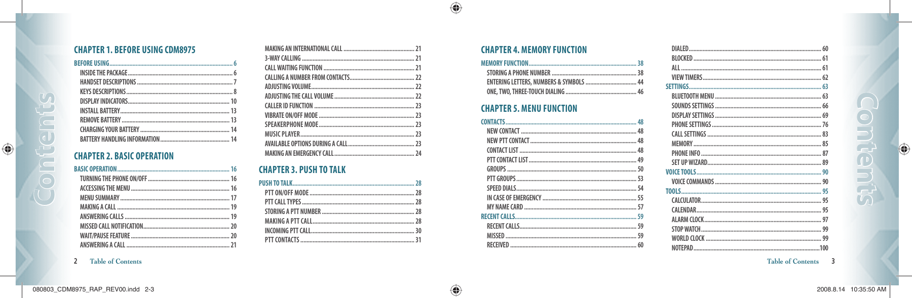 CHAPTER 1. BEFORE USING CDM8975BEFORE USING ................................................................................ 6INSIDE THE PACKAGE .................................................................... 6  HANDSET DESCRIPTIONS .............................................................. 7 KEYS DESCRIPTIONS ..................................................................... 8 DISPLAY INDICATORS .................................................................. 10 INSTALL BATTERY ....................................................................... 13 REMOVE BATTERY ...................................................................... 13  CHARGING YOUR BATTERY .......................................................... 14 BATTERY HANDLING INFORMATION ............................................. 14CHAPTER 2. BASIC OPERATIONBASIC OPERATION ......................................................................... 16TURNING THE PHONE ON/OFF ..................................................... 16 ACCESSING THE MENU ................................................................ 16 MENU SUMMARY ....................................................................... 17 MAKING A CALL ......................................................................... 19 ANSWERING CALLS .................................................................... 19 MISSED CALL NOTIFICATION ........................................................ 20 WAIT/PAUSE FEATURE ................................................................ 20 ANSWERING A CALL ................................................................... 21 MAKING AN INTERNATIONAL CALL .............................................. 21 3-WAY CALLING ......................................................................... 21 CALL WAITING FUNCTION ........................................................... 21 CALLING A NUMBER FROM CONTACTS .......................................... 22 ADJUSTING VOLUME ................................................................... 22 ADJUSTING THE CALL VOLUME .................................................... 22 CALLER ID FUNCTION ................................................................. 23 VIBRATE ON/OFF MODE .............................................................. 23 SPEAKERPHONE MODE .............................................................. 23 MUSIC PLAYER .......................................................................... 23 AVAILABLE OPTIONS DURING A CALL ........................................... 23 MAKING AN EMERGENCY CALL .................................................... 24CHAPTER 3. PUSH TO TALKPUSH TO TALK ............................................................................... 28PTT ON/OFF MODE .................................................................... 28 PTT CALL TYPES ......................................................................... 28 STORING A PTT NUMBER ............................................................ 28 MAKING A PTT CALL .................................................................. 28 INCOMING PTT CALL ................................................................... 30PTT CONTACTS .......................................................................... 312       Table of ContentsContentsContentsCHAPTER 4. MEMORY FUNCTIONMEMORY FUNCTION ...................................................................... 38STORING A PHONE NUMBER ....................................................... 38 ENTERING LETTERS, NUMBERS &amp; SYMBOLS ................................. 44 ONE, TWO, THREE-TOUCH DIALING .............................................. 46CHAPTER 5. MENU FUNCTIONCONTACTS ..................................................................................... 48NEW CONTACT ........................................................................... 48 NEW PTT CONTACT ..................................................................... 48 CONTACT LIST ............................................................................ 48 PTT CONTACT LIST ...................................................................... 49 GROUPS .................................................................................... 50 PTT GROUPS .............................................................................. 53 SPEED DIALS .............................................................................. 54 IN CASE OF EMERGENCY ............................................................. 55 MY NAME CARD ......................................................................... 57RECENT CALLS............................................................................... 59RECENT CALLS............................................................................ 59 MISSED ..................................................................................... 59 RECEIVED .................................................................................. 60 DIALED ...................................................................................... 60 BLOCKED ................................................................................... 61 ALL ........................................................................................... 61 VIEW TIMERS ............................................................................. 62SETTINGS ...................................................................................... 63BLUETOOTH MENU ..................................................................... 63 SOUNDS SETTINGS ..................................................................... 66 DISPLAY SETTINGS ..................................................................... 69 PHONE SETTINGS ....................................................................... 76 CALL SETTINGS .......................................................................... 83 MEMORY ................................................................................... 85 PHONE INFO .............................................................................. 87SET UP WIZARD.......................................................................... 89VOICE TOOLS ................................................................................. 90VOICE COMMANDS ..................................................................... 90TOOLS ........................................................................................... 95CALCULATOR .............................................................................. 95 CALENDAR ................................................................................. 95 ALARM CLOCK ............................................................................ 97 STOP WATCH .............................................................................. 99WORLD CLOCK ........................................................................... 99 NOTEPAD ..................................................................................100Table of Contents       3ContentsContents080803_CDM8975_RAP_REV00.indd   2-3080803_CDM8975_RAP_REV00.indd   2-3 2008.8.14   10:35:50 AM2008.8.14   10:35:50 AM