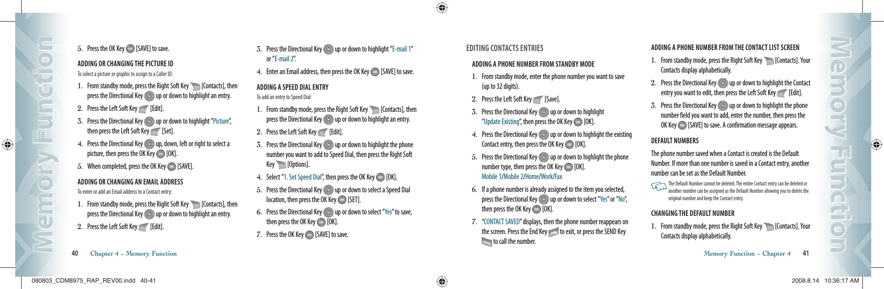 5.   Press the OK Key   [SAVE] to save.ADDING OR CHANGING THE PICTURE ID                        To select a picture or graphic to assign to a Caller ID:1.   From standby mode, press the Right Soft Key   [Contacts], then press the Directional Key   up or down to highlight an entry.2.   Press the Left Soft Key   [Edit].3.   Press the Directional Key   up or down to highlight ”Picture”, then press the Left Soft Key   [Set].4.   Press the Directional Key   up, down, left or right to select a  picture, then press the OK Key   [OK].5.   When completed, press the OK Key   [SAVE].ADDING OR CHANGING AN EMAIL ADDRESS                        To enter or add an Email address to a Contact entry:1.   From standby mode, press the Right Soft Key   [Contacts], then press the Directional Key   up or down to highlight an entry.2.   Press the Left Soft Key   [Edit].3.   Press the Directional Key   up or down to highlight ”E-mail 1” or ”E-mail 2”.4.   Enter an Email address, then press the OK Key   [SAVE] to save.ADDING A SPEED DIAL ENTRY                        To add an entry to Speed Dial:1.   From standby mode, press the Right Soft Key   [Contacts], then press the Directional Key   up or down to highlight an entry.2.   Press the Left Soft Key   [Edit].3.   Press the Directional Key   up or down to highlight the phone number you want to add to Speed Dial, then press the Right Soft Key   [Options].4.   Select ”1. Set Speed Dial”, then press the OK Key   [OK].5.   Press the Directional Key   up or down to select a Speed Dial  location, then press the OK Key   [SET].6.   Press the Directional Key   up or down to select ”Yes” to save, then press the OK Key   [OK].7.   Press the OK Key   [SAVE] to save.40       Chapter 4 − Memory FunctionMemory FunctionMemory FunctionEDITING CONTACTS ENTRIESADDING A PHONE NUMBER FROM STANDBY MODE                      1.   From standby mode, enter the phone number you want to save (up to 32 digits).2.   Press the Left Soft Key   [Save].3.   Press the Directional Key   up or down to highlight    ”Update Existing”, then press the OK Key   [OK].4.   Press the Directional Key   up or down to highlight the existing Contact entry, then press the OK Key   [OK].5.   Press the Directional Key   up or down to highlight the phone number type, then press the OK Key   [OK].   Mobile 1/Mobile 2/Home/Work/Fax6.   If a phone number is already assigned to the item you selected, press the Directional Key   up or down to select ”Yes” or ”No”,  then press the OK Key   [OK].7.   “ CONTACT SAVED” displays, then the phone number reappears on the screen. Press the End Key   to exit, or press the SEND Key  to call the number. ADDING A PHONE NUMBER FROM THE CONTACT LIST SCREEN                        1.   From standby mode, press the Right Soft Key   [Contacts]. Your Contacts display alphabetically.2.   Press the Directional Key   up or down to highlight the Contact entry you want to edit, then press the Left Soft Key   [Edit].3.   Press the Directional Key   up or down to highlight the phone  number field you want to add, enter the number, then press the OK Key   [SAVE] to save. A confirmation message appears.DEFAULT NUMBERS                        The phone number saved when a Contact is created is the Default Number. If more than one number is saved in a Contact entry, another number can be set as the Default Number.   The Default Number cannot be deleted. The entire Contact entry can be deleted or another number can be assigned as the Default Number allowing you to delete the original number and keep the Contact entry.CHANGING THE DEFAULT NUMBER                        1.   From standby mode, press the Right Soft Key   [Contacts]. Your Contacts display alphabetically.Memory Function − Chapter 4       41Memory FunctionMemory Function080803_CDM8975_RAP_REV00.indd   40-41080803_CDM8975_RAP_REV00.indd   40-41 2008.8.14   10:36:17 AM2008.8.14   10:36:17 AM