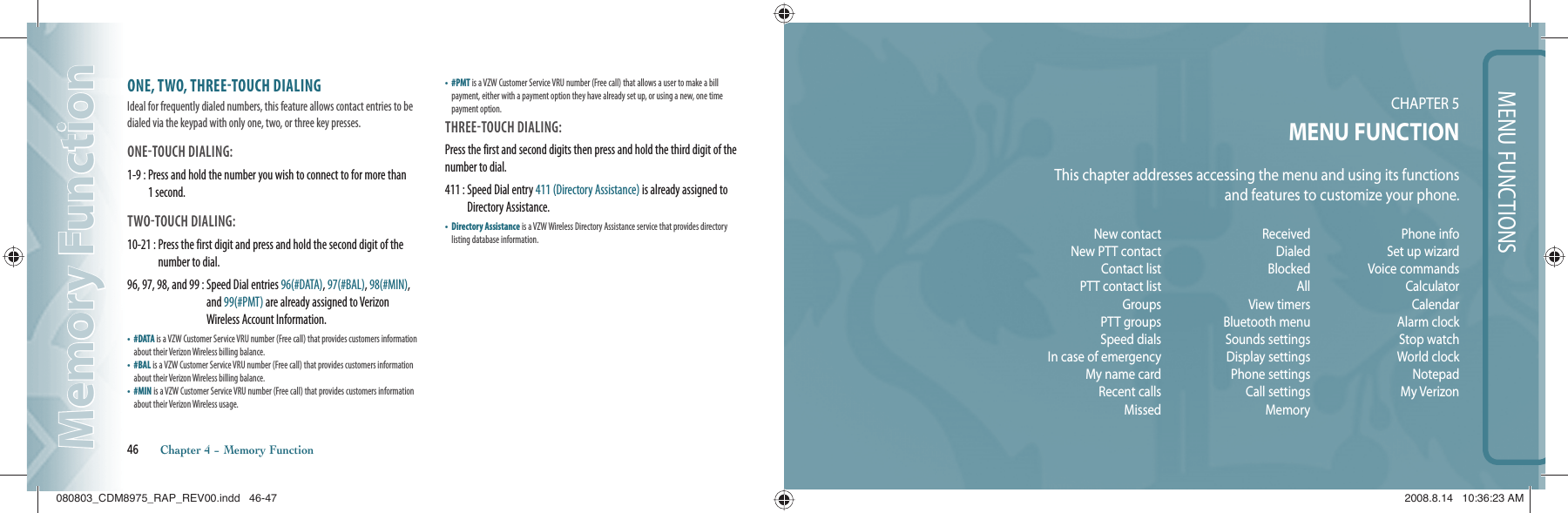 MENU FUNCTIONSCHAPTER 5MENU FUNCTIONThis chapter addresses accessing the menu and using its functionsand features to customize your phone.46       Chapter 4 − Memory FunctionMemory FunctionMemory FunctionNew contactNew PTT contact Contact listPTT contact list GroupsPTT groupsSpeed dialsIn case of emergencyMy name cardRecent callsMissedReceivedDialedBlocked AllView timersBluetooth menuSounds settingsDisplay settingsPhone settingsCall settingsMemoryPhone infoSet up wizardVoice commandsCalculatorCalendarAlarm clockStop watchWorld clockNotepadMy VerizonONE, TWO, THREETOUCH DIALINGIdeal for frequently dialed numbers, this feature allows contact entries to be dialed via the keypad with only one, two, or three key presses.ONETOUCH DIALING: 1-9 :  Press and hold the number you wish to connect to for more than 1 second.TWOTOUCH DIALING: 10-21 :  Press the first digit and press and hold the second digit of the number to dial.96, 97, 98, and 99 :  Speed Dial entries 96(#DATA), 97(#BAL), 98(#MIN), and 99(#PMT) are already assigned to Verizon Wireless Account Information.•   #DATA is a VZW Customer Service VRU number (Free call) that provides customers information about their Verizon Wireless billing balance.•   #BAL is a VZW Customer Service VRU number (Free call) that provides customers information about their Verizon Wireless billing balance.•   #MIN is a VZW Customer Service VRU number (Free call) that provides customers information about their Verizon Wireless usage.•   #PMT is a VZW Customer Service VRU number (Free call) that allows a user to make a bill payment, either with a payment option they have already set up, or using a new, one time payment option.THREETOUCH DIALING: Press the first and second digits then press and hold the third digit of the number to dial.411 :  Speed Dial entry 411 (Directory Assistance) is already assigned to Directory Assistance.•   Directory Assistance is a VZW Wireless Directory Assistance service that provides directory listing database information.080803_CDM8975_RAP_REV00.indd   46-47080803_CDM8975_RAP_REV00.indd   46-47 2008.8.14   10:36:23 AM2008.8.14   10:36:23 AM