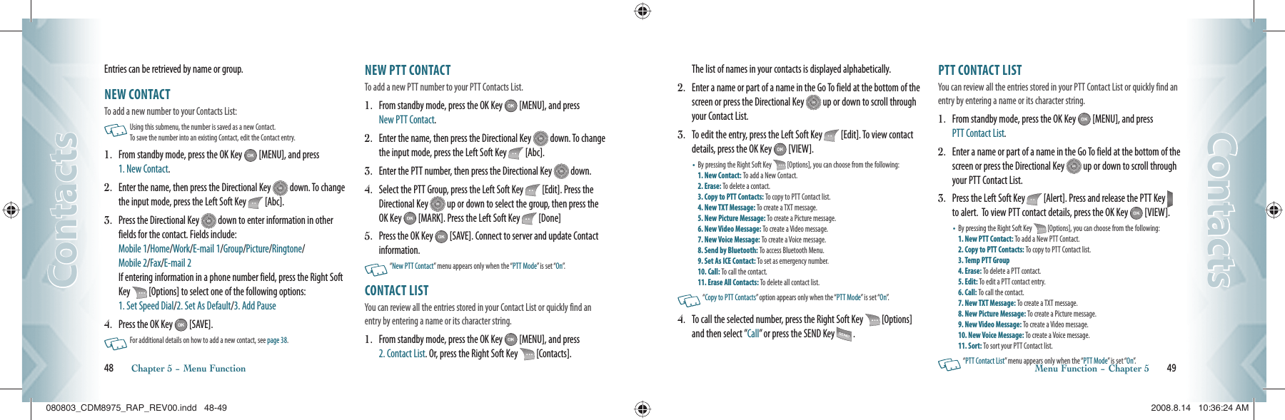 Entries can be retrieved by name or group.NEW CONTACT                                        To add a new number to your Contacts List:   Using this submenu, the number is saved as a new Contact.   To save the number into an existing Contact, edit the Contact entry.1.   From standby mode, press the OK Key   [MENU], and press  1. New Contact.2.   Enter the name, then press the Directional Key   down. To change the input mode, press the Left Soft Key   [Abc].3.   Press the Directional Key   down to enter information in other fields for the contact. Fields include:      Mobile 1/Home/Work/E-mail 1/Group/Picture/Ringtone/   Mobile 2/Fax/E-mail 2     If entering information in a phone number field, press the Right Soft Key   [Options] to select one of the following options:    1. Set Speed Dial/2. Set As Default/3. Add Pause4.   Press the OK Key   [SAVE].   For additional details on how to add a new contact, see page 38.NEW PTT CONTACT                                        To add a new PTT number to your PTT Contacts List.1.   From standby mode, press the OK Key   [MENU], and press New PTT Contact.2.   Enter the name, then press the Directional Key   down. To change the input mode, press the Left Soft Key   [Abc].3.   Enter the PTT number, then press the Directional Key   down. 4.   Select the PTT Group, press the Left Soft Key   [Edit]. Press the Directional Key   up or down to select the group, then press the OK Key   [MARK]. Press the Left Soft Key   [Done]5.   Press the OK Key   [SAVE]. Connect to server and update Contact information.   “New PTT Contact” menu appears only when the “PTT Mode” is set “On”.CONTACT LIST                                         You can review all the entries stored in your Contact List or quickly find an entry by entering a name or its character string.1.   From standby mode, press the OK Key   [MENU], and press  2. Contact List. Or, press the Right Soft Key   [Contacts].    48       Chapter 5 − Menu FunctionContactsContactsThe list of names in your contacts is displayed alphabetically.2.   Enter a name or part of a name in the Go To field at the bottom of the screen or press the Directional Key   up or down to scroll through your Contact List.3.   To edit the entry, press the Left Soft Key   [Edit]. To view contact details, press the OK Key   [VIEW].•   By pressing the Right Soft Key   [Options], you can choose from the following:  1. New Contact: To add a New Contact.     2. Erase: To delete a contact.     3. Copy to PTT Contacts: To copy to PTT Contact list. 4. New TXT Message: To create a TXT message.    5. New Picture Message: To create a Picture message.   6. New Video Message: To create a Video message.    7. New Voice Message: To create a Voice message.   8. Send by Bluetooth: To access Bluetooth Menu.   9. Set As ICE Contact: To set as emergency number.   10. Call: To call the contact.       11. Erase All Contacts: To delete all contact list.   “Copy to PTT Contacts” option appears only when the “PTT Mode” is set “On”.4.   To call the selected number, press the Right Soft Key   [Options] and then select ”Call” or press the SEND Key   .PTT CONTACT LIST                                         You can review all the entries stored in your PTT Contact List or quickly find an entry by entering a name or its character string.1.   From standby mode, press the OK Key   [MENU], and press  PTT Contact List. 2.   Enter a name or part of a name in the Go To field at the bottom of the screen or press the Directional Key   up or down to scroll through your PTT Contact List.3.   Press the Left Soft Key   [Alert]. Press and release the PTT Key   to alert.  To view PTT contact details, press the OK Key   [VIEW].•   By pressing the Right Soft Key   [Options], you can choose from the following:  1. New PTT Contact: To add a New PTT Contact.    2. Copy to PTT Contacts: To copy to PTT Contact list. 3. Temp PTT Group        4. Erase: To delete a PTT contact.     5. Edit: To edit a PTT contact entry.     6. Call: To call the contact.       7. New TXT Message: To create a TXT message.    8. New Picture Message: To create a Picture message.   9. New Video Message: To create a Video message.    10. New Voice Message: To create a Voice message.   11. Sort: To sort your PTT Contact list.      “PTT Contact List” menu appears only when the “PTT Mode” is set “On”.Menu Function − Chapter 5       49ContactsContacts080803_CDM8975_RAP_REV00.indd   48-49080803_CDM8975_RAP_REV00.indd   48-49 2008.8.14   10:36:24 AM2008.8.14   10:36:24 AM