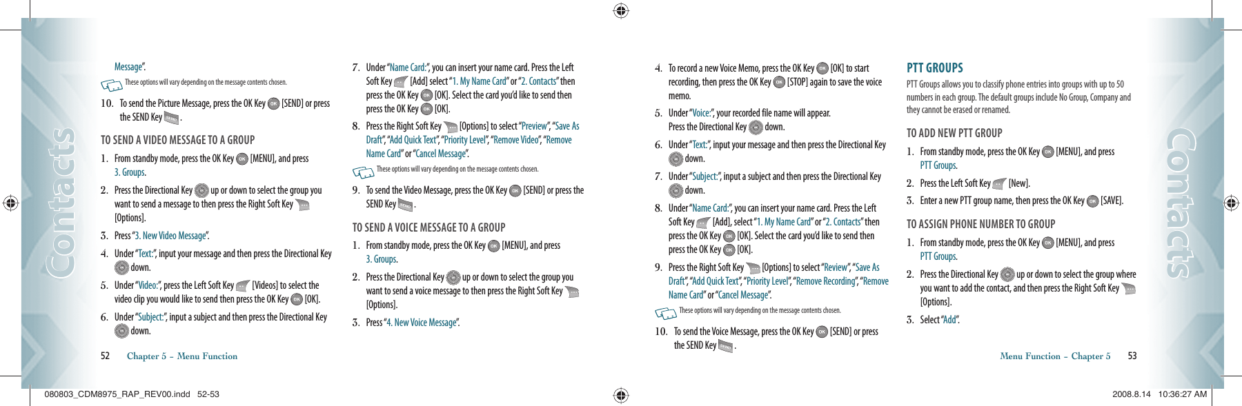 Message”.   These options will vary depending on the message contents chosen.10.   To send the Picture Message, press the OK Key   [SEND] or press the SEND Key   .TO SEND A VIDEO MESSAGE TO A GROUP1.    From standby mode, press the OK Key   [MENU], and press  3. Groups.2.    Press the Directional Key   up or down to select the group you want to send a message to then press the Right Soft Key   [Options].3.    Press “3. New Video Message”.4.   Under “Text:”, input your message and then press the Directional Key  down.5.   Under “Video:”, press the Left Soft Key   [Videos] to select the video clip you would like to send then press the OK Key   [OK].6.   Under “Subject:”, input a subject and then press the Directional Key  down.7.   Under “Name Card:”, you can insert your name card. Press the Left Soft Key   [Add] select “1. My Name Card” or “2. Contacts” then press the OK Key   [OK]. Select the card you’d like to send then press the OK Key   [OK]. 8.   Press the Right Soft Key   [Options] to select “Preview”,   “ Save As Draft”,  “Add Quick Text”,   “ Priority Level”,  “ Remove Video”,   “ Remove Name Card” or “Cancel Message”.   These options will vary depending on the message contents chosen.9.   To send the Video Message, press the OK Key   [SEND] or press the SEND Key   .TO SEND A VOICE MESSAGE TO A GROUP1.    From standby mode, press the OK Key   [MENU], and press  3. Groups.2.    Press the Directional Key   up or down to select the group you want to send a voice message to then press the Right Soft Key   [Options].3.    Press “4. New Voice Message”.52       Chapter 5 − Menu FunctionContactsContacts4.   To record a new Voice Memo, press the OK Key   [OK] to start recording, then press the OK Key   [STOP] again to save the voice memo.5.   Under “Voice:”, your recorded file name will appear.     Press the Directional Key   down.6.   Under “Text:”, input your message and then press the Directional Key  down.7.   Under “Subject:”, input a subject and then press the Directional Key  down.8.   Under “Name Card:”, you can insert your name card. Press the Left Soft Key   [Add], select “1. My Name Card” or “2. Contacts” then press the OK Key   [OK]. Select the card you’d like to send then press the OK Key   [OK]. 9.   Press the Right Soft Key   [Options] to select “Review”,  “ Save As Draft”,  “Add Quick Text”,   “ Priority Level”,  “ Remove Recording”,  “ Remove Name Card” or “Cancel Message”.   These options will vary depending on the message contents chosen.10.   To send the Voice Message, press the OK Key   [SEND] or press the SEND Key   .PTT GROUPS                                                    PTT Groups allows you to classify phone entries into groups with up to 50 numbers in each group. The default groups include No Group, Company and they cannot be erased or renamed. TO ADD NEW PTT GROUP1.   From standby mode, press the OK Key   [MENU], and press  PTT Groups.2.   Press the Left Soft Key   [New].3.   Enter a new PTT group name, then press the OK Key   [SAVE].TO ASSIGN PHONE NUMBER TO GROUP1.    From standby mode, press the OK Key   [MENU], and press  PTT Groups.2.    Press the Directional Key   up or down to select the group where you want to add the contact, and then press the Right Soft Key   [Options].3.    Select “Add”.Menu Function − Chapter 5       53ContactsContacts080803_CDM8975_RAP_REV00.indd   52-53080803_CDM8975_RAP_REV00.indd   52-53 2008.8.14   10:36:27 AM2008.8.14   10:36:27 AM