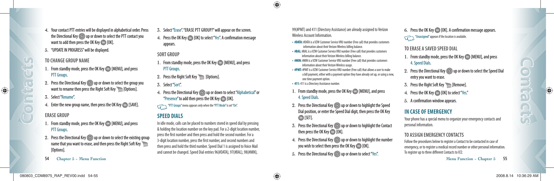 54       Chapter 5 − Menu FunctionContactsContacts99(#PMT) and 411 (Directory Assistance) are already assigned to Verizon Wireless Account Information.•   #DATA:  #DATA is a VZW Customer Service VRU number (Free call) that provides customers  information about their Verizon Wireless billing balance.•   #BAL:  #BAL is a VZW Customer Service VRU number (Free call) that provides customers  information about their Verizon Wireless billing balance.•   #MIN:  #MIN is a VZW Customer Service VRU number (Free call) that provides customers  information about their Verizon Wireless usage.•   #PMT:  #PMT is a VZW Customer Service VRU number (Free call) that allows a user to make  a bill payment, either with a payment option they have already set up, or using a new, one time payment option.•   411:  411 is a Directory Assistance number.1.   From standby mode, press the OK Key   [MENU], and press  4. Speed Dials.2.   Press the Directional Key   up or down to highlight the Speed Dial position, or enter the Speed Dial digit, then press the OK Key  [SET].3.   Press the Directional Key   up or down to highlight the Contact then press the OK Key   [OK].4.   Press the Directional Key   up or down to highlight the number you wish to select then press the OK Key   [OK].5.   Press the Directional Key   up or down to select “Yes”.6.   Press the OK Key   [OK]. A confirmation message appears.    “Unassigned” appears if the location is available.TO ERASE A SAVED SPEED DIAL1.   From standby mode, press the OK Key   [MENU], and press  4. Speed Dials.2.   Press the Directional Key   up or down to select the Speed Dial entry you want to erase.3.   Press the Right Soft Key   [Remove].4.   Press the OK Key   [OK] to select “Yes.”5.   A confirmation window appears.IN CASE OF EMERGENCY                     Your phone has a special menu to organize your emergency contacts and personal information.TO ASSIGN EMERGENCY CONTACTSFollow the procedures below to register a Contact to be contacted in case of  emergency, or to register a medical record number or other personal information.  To register up to three different Contacts to ICE:Menu Function − Chapter 5       55ContactsContacts4.    Your contact PTT entries will be displayed in alphabetical order. Press the Directional Key   up or down to select the PTT contact you want to add then press the OK Key   [OK].5.    “UPDATE IN PROGRESS” will be displayed.TO CHANGE GROUP NAME1.    From standby mode, press the OK Key   [MENU], and press  PTT Groups.2.    Press the Directional Key   up or down to select the group you want to rename then press the Right Soft Key   [Options].3.    Select “Rename”.4.    Enter the new group name, then press the OK Key   [SAVE].ERASE GROUP1.    From standby mode, press the OK Key   [MENU], and press  PTT Groups.2.   Press the Directional Key   up or down to select the existing group name that you want to erase, and then press the Right Soft Key    [Options].3.    Select “Erase”. “ERASE PTT GROUP?” will appear on the screen.4.    Press the OK Key   [OK] to select “Yes”. A confirmation message appears.SORT GROUP1.    From standby mode, press the OK Key   [MENU], and press  PTT Groups.2.   Press the Right Soft Key    [Options].3.    Select “Sort”.  4.    Press the Directional Key   up or down to select “Alphabetical” or “Presence” to add then press the OK Key   [OK].   “PTT Groups” menu appears only when the “PTT Mode” is set “On”.SPEED DIALS                                           In idle mode, calls can be placed to numbers stored in speed dial by pressing &amp; holding the location number on the key pad. For a 2-digit location number, press the first number and then press and hold the second number. For a 3-digit location number, press the first number, and second numbers and then press and hold the third number. Speed Dial 1 is assigned to Voice Mail and cannot be changed. Speed Dial entries 96(#DATA), 97(#BAL), 98(#MIN), 080803_CDM8975_RAP_REV00.indd   54-55080803_CDM8975_RAP_REV00.indd   54-55 2008.8.14   10:36:29 AM2008.8.14   10:36:29 AM