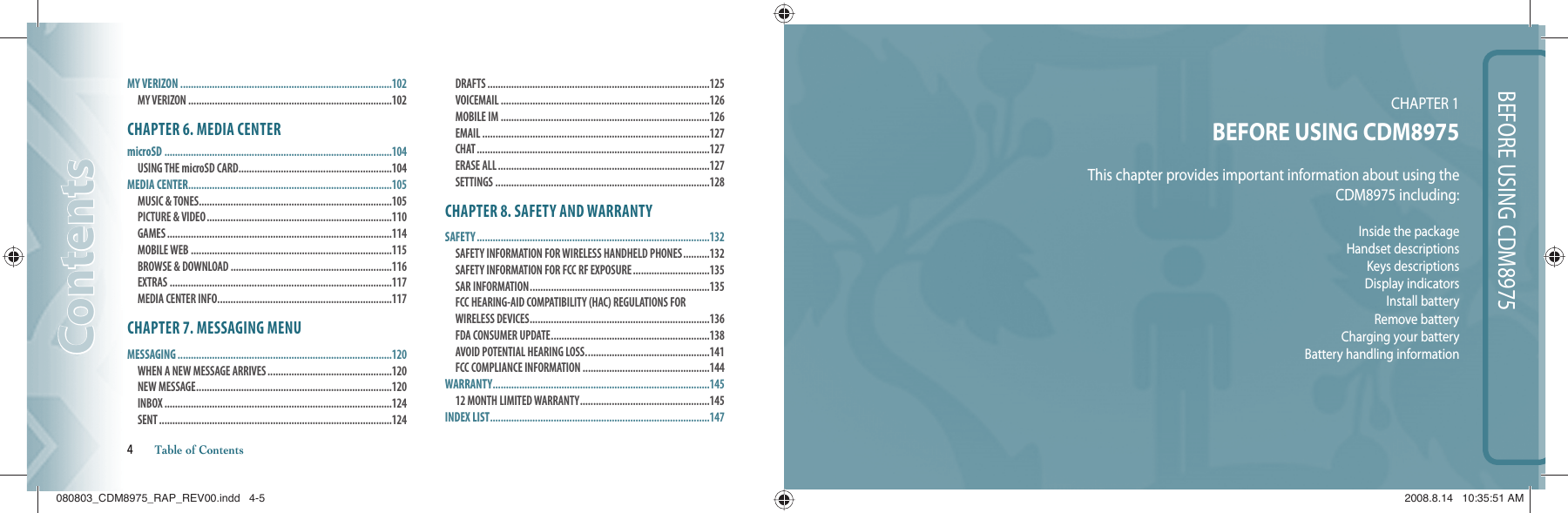BEFORE USING CDM8975CHAPTER 1 BEFORE USING CDM8975This chapter provides important information about using theCDM8975 including:Inside the packageHandset descriptionsKeys descriptionsDisplay indicatorsInstall batteryRemove batteryCharging your batteryBattery handling information MY VERIZON ................................................................................102MY VERIZON .............................................................................102CHAPTER 6. MEDIA CENTERmicroSD ......................................................................................104USING THE microSD CARD ..........................................................104MEDIA CENTER .............................................................................105MUSIC &amp; TONES.........................................................................105 PICTURE &amp; VIDEO ......................................................................110 GAMES .....................................................................................114 MOBILE WEB ............................................................................115 BROWSE &amp; DOWNLOAD .............................................................116 EXTRAS ....................................................................................117 MEDIA CENTER INFO ..................................................................117CHAPTER 7. MESSAGING MENUMESSAGING .................................................................................120WHEN A NEW MESSAGE ARRIVES ...............................................120 NEW MESSAGE ..........................................................................120 INBOX ......................................................................................124 SENT ........................................................................................124 DRAFTS ....................................................................................125 VOICEMAIL ...............................................................................126 MOBILE IM ...............................................................................126 EMAIL ......................................................................................127 CHAT ........................................................................................127 ERASE ALL ................................................................................127 SETTINGS .................................................................................128CHAPTER 8. SAFETY AND WARRANTYSAFETY ........................................................................................132SAFETY INFORMATION FOR WIRELESS HANDHELD PHONES ..........132 SAFETY INFORMATION FOR FCC RF EXPOSURE .............................135 SAR INFORMATION ....................................................................135FCC HEARING-AID COMPATIBILITY (HAC) REGULATIONS FOR WIRELESS DEVICES ....................................................................136 FDA CONSUMER UPDATE ............................................................138 AVOID POTENTIAL HEARING LOSS. ..............................................141FCC COMPLIANCE INFORMATION ................................................144WARRANTY ..................................................................................14512 MONTH LIMITED WARRANTY .................................................145INDEX LIST ...................................................................................147ContentsContents4       Table of Contents080803_CDM8975_RAP_REV00.indd   4-5080803_CDM8975_RAP_REV00.indd   4-5 2008.8.14   10:35:51 AM2008.8.14   10:35:51 AM
