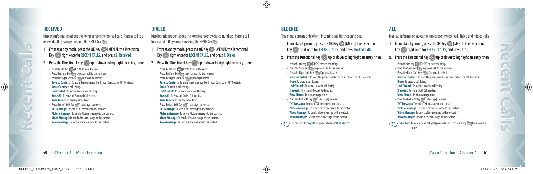 60       Chapter 5 − Menu FunctionRecent CallsRecent CallsBLOCKED                                                   This menu appears only when “Incoming Call Restriction” is set.1.   From standby mode, press the OK Key   [MENU], the Directional Key   right once for RECENT CALLS, and press Blocked Calls.2.   Press the Directional Key   up or down to highlight an entry, then:•   Press the OK Key   [OPEN] to view the entry.•   Press the Send Key  to place a call to the number.•   Press the Right Soft Key   [Options] to select:Save to Contacts: To store the phone number in your Contacts or PTT Contacts. Erase: To erase a call listing.    Lock/Unlock: To lock or unlock a call listing.Erase All: To erase all Blocked Call entries.View Timers: To display usage time.•   Press the Left Soft Key   [Message] to select:TXT Message: To send a TXT message to the contact.Picture Message: To send a Picture message to the contact.Video Message: To send a Video message to the contact.Voice Message: To send a Voice message to the  contact.  Please refer to page 80 for more details on “Restrictions”.ALL                                                        Displays information about the most recently received, dialed and missed calls.1.   From standby mode, press the OK Key   [MENU], the Directional Key   right once for RECENT CALLS, and press 4. All.2.   Press the Directional Key   up or down to highlight an entry, then:•   Press the OK Key   [OPEN] to view the entry.•   Press the Send Key  to place a call to the number.•   Press the Right Soft Key   [Options] to select:Save to Contacts: To store the phone number in your Contacts or PTT Contacts. Erase: To erase a call listing.    Lock/Unlock: To lock or unlock a call listing.Erase All: To erase all All Call entries.View Timers: To display usage time.•   Press the Left Soft Key   [Message] to select:TXT Message: To send a TXT message to the contact.Picture Message: To send a Picture message to the contact.Video Message: To send a Video message to the contact.Voice Message: To send a Voice message to the  contact.   Shortcut:  To view a quick list of all your calls, press the Send Key  from standby mode.Menu Function − Chapter 5       61Recent CallsRecent CallsRECEIVED                                            Displays information about the 90 most recently received calls. Place a call to a received call by simply pressing the SEND Key  .1.   From standby mode, press the OK Key   [MENU], the Directional Key   right once for RECENT CALLS, and press 2. Received.2.   Press the Directional Key   up or down to highlight an entry, then:•   Press the OK Key   [OPEN] to view the entry.•   Press the Send Key  to place a call to the number.•   Press the Right Soft Key   [Options] to select:Save to Contacts: To store the phone number in your Contacts or PTT Contacts. Erase: To erase a call listing.    Lock/Unlock: To lock or unlock a call listing.Erase All: To erase all Received Call entries.View Timers: To display usage time.•   Press the Left Soft Key   [Message] to select:TXT Message: To send a TXT message to the contact.Picture Message: To send a Picture message to the contact.Video Message: To send a Video message to the contact.Voice Message: To send a Voice message to the  contact.DIALED                                                 Displays information about the 90 most recently dialed numbers. Place a call to a dialed call by simply pressing the SEND Key  .1.   From standby mode, press the OK Key   [MENU], the Directional Key   right once for RECENT CALLS, and press 3. Dialed.2.   Press the Directional Key   up or down to highlight an entry, then:•   Press the OK Key   [OPEN] to view the entry.•   Press the Send Key  to place a call to the number.•   Press the Right Soft Key   [Options] to select:Save to Contacts: To store the phone number in your Contacts or PTT Contacts. Erase: To erase a call listing.    Lock/Unlock: To lock or unlock a call listing.Erase All: To erase all Dialed Call entries.View Timers: To display usage time.•   Press the Left Soft Key   [Message] to select:TXT Message: To send a TXT message to the contact.Picture Message: To send a Picture message to the contact.Video Message: To send a Video message to the contact.Voice Message: To send a Voice message to the  contact.080803_CDM8975_RAP_REV00.indd   60-61080803_CDM8975_RAP_REV00.indd   60-61 2008.8.25   5:31:3 PM2008.8.25   5:31:3 PM