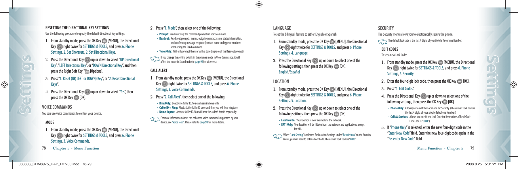 RESETTING THE DIRECTIONAL KEY SETTINGS                        Use the following procedure to specify the default directional key settings.1.   From standby mode, press the OK Key   [MENU], the Directional Key   right twice for SETTINGS &amp; TOOLS, and press 6. Phone Settings, 2. Set Shortcuts, 2. Set Directional Keys.2.   Press the Directional Key   up or down to select “UP Directional Key”,  “ LEFT Directional Key”, or “DOWN Directional Key”, and then press the Right Soft Key   [Options].3.   Press “1. Reset (UP, LEFT or DOWN) Key”, or “2. Reset Directional Keys”.4.   Press the Directional Key   up or down to select “Yes”, then press the OK Key   [OK].VOICE COMMANDS                         You can use voice commands to control your device.MODE                                                         1.   From standby mode, press the OK Key   [MENU], the Directional Key   right twice for SETTINGS &amp; TOOLS, and press 6. Phone Settings, 3. Voice Commands.2.   Press “1. Mode”, then select one of the following:•    Prompt:   Reads out only the command prompts in voice command.•    Readout:   Reads out prompts, menus, outgoing contact name, status information, and confirming message recipient (contact name and type or number) when using the Send command.•    Tones Only:   Will only prompt the user with a tone (in place of the Readout prompt).   If you change the setting  details in the phone’s mode in Voice Commands, it  will affect the mode in Sound (refer to page 94) or vice versa.CALL ALERT                                              1.   From standby mode, press the OK Key   [MENU], the Directional Key   right twice for SETTINGS &amp; TOOLS, and press 6. Phone Settings, 3. Voice Commands.2.   Press “2. Call Alert”, then select one of the following:•    Ring Only:   Deactivate Caller ID. You can hear ringtone only.•    Caller ID + Ring:   Playback the Caller ID once and then you will hear ringtone.•    Name Repeat:   Activate Caller ID. You will hear the caller’s details repeatedly.   For more information about the enhanced voice commands supported by your device, see “Voice Tools”. Please refer to page 90 for more details.78       Chapter 5 − Menu FunctionSettingsSettingsLANGUAGE                                        To set the bilingual feature to either English or Spanish:1.    From standby mode, press the OK Key   [MENU], the Directional Key   right twice for SETTINGS &amp; TOOLS, and press 6. Phone Settings, 4. Language.2.    Press the Directional Key   up or down to select one of the  following settings, then press the OK Key   [OK].    English/EspañolLOCATION                                          1.    From standby mode, press the OK Key   [MENU], the Directional Key   right twice for SETTINGS &amp; TOOLS, and press 6. Phone Settings, 5. Location.2.    Press the Directional Key   up or down to select one of the  following settings, then press the OK Key   [OK].•    Location On:   Your location is now available to the network.•    E911 Only:   Your location will be hidden from the network and applications, except for 911.   When “Lock Setting” is selected for Location Settings under “Restrictions” on the Security Menu, you will need to enter a Lock Code. The default Lock Code is “0000”.SECURITY                       The Security menu allows you to electronically secure the phone.   The default lock code is the last 4 digits of your Mobile Telephone Number.EDIT CODES                      To set a new Lock Code:1.   From standby mode, press the OK Key   [MENU], the Directional Key   right twice for SETTINGS &amp; TOOLS, and press 6. Phone Settings, 6. Security.2.   Enter the four-digit lock code, then press the OK Key   [OK].3.   Press “1. Edit Codes”.4.   Press the Directional Key   up or down to select one of the  following settings, then press the OK Key   [OK].•    Phone Only:   Allows you to edit the Lock Code for Security. (The default Lock Code is the last 4 digits of your Mobile Telephone Number.)•    Calls &amp; Services:    Allows you to edit the Lock Code for Restrictions. (The default Lock Code is “0000”. )5.   If “Phone Only” is selected, enter the new four-digit code in the “Enter New Code” field. Enter the new four-digit code again in the “Re-enter New Code” field.Menu Function − Chapter 5       79SettingsSettings080803_CDM8975_RAP_REV00.indd   78-79080803_CDM8975_RAP_REV00.indd   78-79 2008.8.25   5:31:21 PM2008.8.25   5:31:21 PM