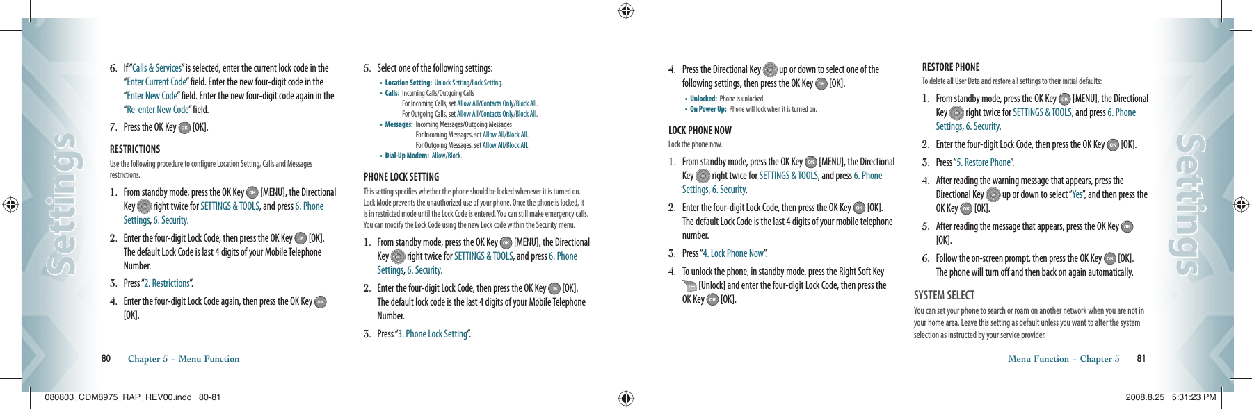 6.   If “Calls &amp; Services” is selected, enter the current lock code in the “Enter Current Code” field. Enter the new four-digit code in the “Enter New Code” field. Enter the new four-digit code again in the “Re-enter New Code” field.7.   Press the OK Key   [OK].RESTRICTIONS                      Use the following procedure to configure Location Setting, Calls and Messages  restrictions.1.   From standby mode, press the OK Key   [MENU], the Directional Key   right twice for SETTINGS &amp; TOOLS, and press 6. Phone Settings, 6. Security.2.   Enter the four-digit Lock Code, then press the OK Key   [OK].  The default Lock Code is last 4 digits of your Mobile Telephone Number.3.   Press “2. Restrictions”.4.   Enter the four-digit Lock Code again, then press the OK Key   [OK].5.   Select one of the following settings:•    Location Setting:   Unlock Setting/Lock Setting.•    Calls:    Incoming Calls/Outgoing Calls      For Incoming Calls, set Allow All/Contacts Only/Block All.  For Outgoing Calls, set Allow All/Contacts Only/Block All.•    Messages:    Incoming Messages/Outgoing Messages   For Incoming Messages, set Allow All/Block All.   For Outgoing Messages, set Allow All/Block All.•    Dial-Up Modem:   Allow/Block.PHONE LOCK SETTING        This setting specifies whether the phone should be locked whenever it is turned on. Lock Mode prevents the unauthorized use of your phone. Once the phone is locked, it is in restricted mode until the Lock Code is entered. You can still make emergency calls. You can modify the Lock Code using the new Lock code within the Security menu.1.   From standby mode, press the OK Key   [MENU], the Directional Key   right twice for SETTINGS &amp; TOOLS, and press 6. Phone Settings, 6. Security.2.   Enter the four-digit Lock Code, then press the OK Key   [OK].  The default lock code is the last 4 digits of your Mobile Telephone Number.3.   Press “3. Phone Lock Setting”.80       Chapter 5 − Menu FunctionSettingsSettings4.   Press the Directional Key   up or down to select one of the  following settings, then press the OK Key   [OK].•    Unlocked:   Phone is unlocked.•    On Power Up:    Phone will lock when it is turned on.LOCK PHONE NOW               Lock the phone now.1.   From standby mode, press the OK Key   [MENU], the Directional Key   right twice for SETTINGS &amp; TOOLS, and press 6. Phone Settings, 6. Security.2.   Enter the four-digit Lock Code, then press the OK Key   [OK]. The default Lock Code is the last 4 digits of your mobile telephone number.3.   Press “4. Lock Phone Now”.4.   To unlock the phone, in standby mode, press the Right Soft Key  [Unlock] and enter the four-digit Lock Code, then press the OK Key   [OK].RESTORE PHONE                  To delete all User Data and restore all settings to their initial defaults:1.   From standby mode, press the OK Key   [MENU], the Directional Key   right twice for SETTINGS &amp; TOOLS, and press 6. Phone Settings, 6. Security.2.   Enter the four-digit Lock Code, then press the OK Key   [OK].3.   Press “5. Restore Phone”.4.   After reading the warning message that appears, press the Directional Key   up or down to select “Yes”, and then press the OK Key   [OK].5.   After reading the message that appears, press the OK Key   [OK].6.   Follow the on-screen prompt, then press the OK Key   [OK].  The phone will turn off and then back on again automatically.SYSTEM SELECT                                  You can set your phone to search or roam on another network when you are not in your home area. Leave this setting as default unless you want to alter the system selection as instructed by your service provider.Menu Function − Chapter 5       81SettingsSettings080803_CDM8975_RAP_REV00.indd   80-81080803_CDM8975_RAP_REV00.indd   80-81 2008.8.25   5:31:23 PM2008.8.25   5:31:23 PM