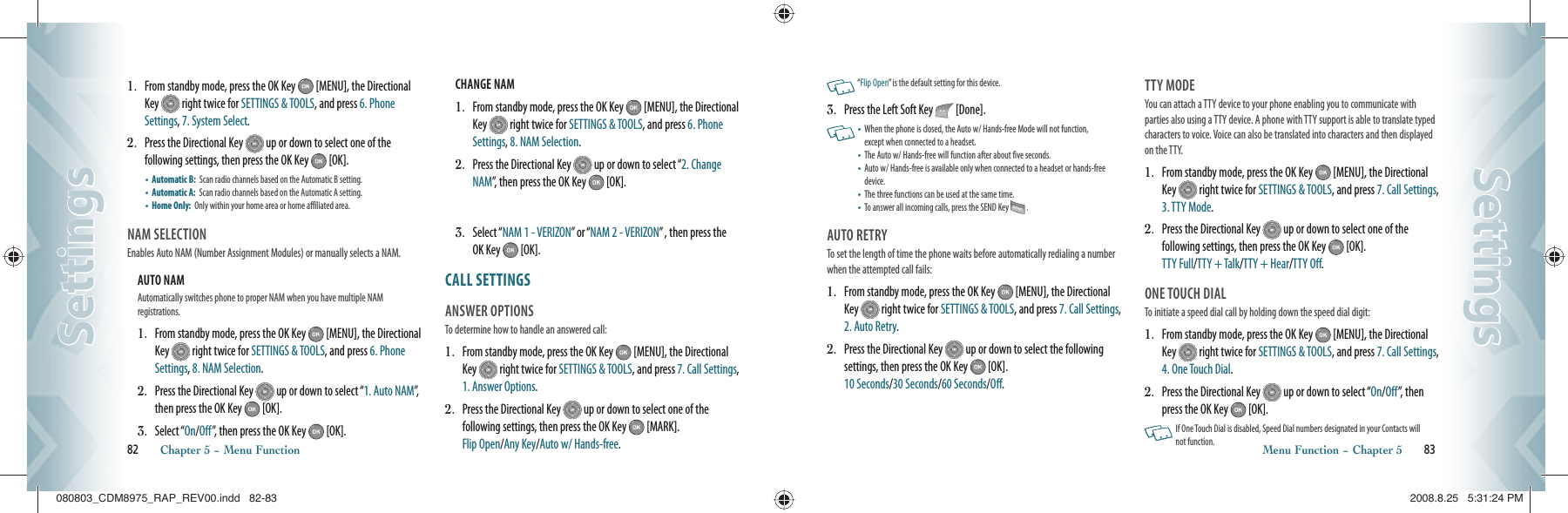 1.    From standby mode, press the OK Key   [MENU], the Directional Key   right twice for SETTINGS &amp; TOOLS, and press 6. Phone Settings, 7. System Select.2.    Press the Directional Key   up or down to select one of the  following settings, then press the OK Key   [OK].•    Automatic B:   Scan radio channels based on the Automatic B setting.•    Automatic A:   Scan radio channels based on the Automatic A setting.•    Home Only:   Only within your home area or home affiliated area.NAM SELECTION                                 Enables Auto NAM (Number Assignment Modules) or manually selects a NAM.AUTO NAM                                               Automatically switches phone to proper NAM when you have multiple NAM    registrations.1.   From standby mode, press the OK Key   [MENU], the Directional Key   right twice for SETTINGS &amp; TOOLS, and press 6. Phone Settings, 8. NAM Selection.2.   Press the Directional Key   up or down to select “1. Auto NAM”,  then press the OK Key   [OK].3.   Select “On/Off”, then press the OK Key   [OK].CHANGE NAM                                          1.   From standby mode, press the OK Key   [MENU], the Directional Key   right twice for SETTINGS &amp; TOOLS, and press 6. Phone Settings, 8. NAM Selection.2.   Press the Directional Key   up or down to select “2. Change NAM”, then press the OK Key   [OK].3.   Select “NAM 1 - VERIZON” or “NAM 2 - VERIZON” , then press the OK Key   [OK].CALL SETTINGS                            ANSWER OPTIONS                             To determine how to handle an answered call:1.   From standby mode, press the OK Key   [MENU], the Directional Key   right twice for SETTINGS &amp; TOOLS, and press 7. Call Settings, 1. Answer Options.2.   Press the Directional Key   up or down to select one of the  following settings, then press the OK Key   [MARK].    Flip Open/Any Key/Auto w/ Hands-free. 82       Chapter 5 − Menu FunctionSettingsSettings   “Flip Open” is the default setting for this device.3.    Press the Left Soft Key   [Done].   •    When the phone is closed, the Auto w/ Hands-free Mode will not function,  except when connected to a headset.•   The Auto w/ Hands-free will function after about five seconds.•   Auto w/ Hands-free is available only when connected to a headset or hands-free device. •   The three functions can be used at the same time. •   To answer all incoming calls, press the SEND Key   . AUTO RETRY                                        To set the length of time the phone waits before automatically redialing a number when the attempted call fails:1.   From standby mode, press the OK Key   [MENU], the Directional Key   right twice for SETTINGS &amp; TOOLS, and press 7. Call Settings, 2. Auto Retry.2.   Press the Directional Key   up or down to select the following  settings, then press the OK Key   [OK].      10 Seconds/30 Seconds/60 Seconds/Off.TTY MODE                                            You can attach a TTY device to your phone enabling you to communicate with parties also using a TTY device. A phone with TTY support is able to translate typed characters to voice. Voice can also be translated into characters and then displayed on the TTY.1.   From standby mode, press the OK Key   [MENU], the Directional Key   right twice for SETTINGS &amp; TOOLS, and press 7. Call Settings, 3. TTY Mode.2.   Press the Directional Key   up or down to select one of the  following settings, then press the OK Key   [OK].    TTY Full/TTY + Talk/TTY + Hear/TTY Off.ONE TOUCH DIAL                                To initiate a speed dial call by holding down the speed dial digit:1.   From standby mode, press the OK Key   [MENU], the Directional Key   right twice for SETTINGS &amp; TOOLS, and press 7. Call Settings, 4. One Touch Dial.2.   Press the Directional Key   up or down to select “On/Off”, then press the OK Key   [OK].   If One Touch Dial is disabled, Speed Dial numbers designated in your Contacts will not function. Menu Function − Chapter 5       83SettingsSettings080803_CDM8975_RAP_REV00.indd   82-83080803_CDM8975_RAP_REV00.indd   82-83 2008.8.25   5:31:24 PM2008.8.25   5:31:24 PM