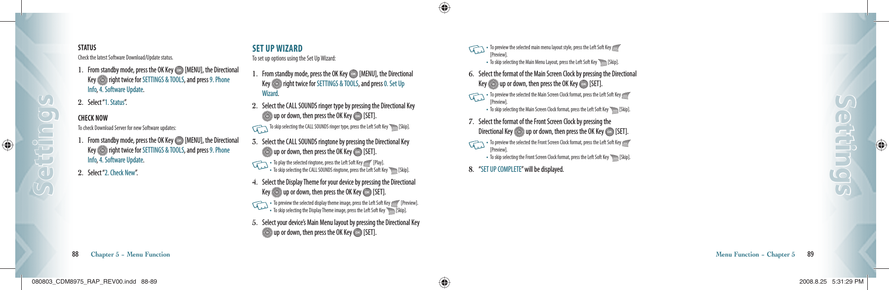 STATUS                                                      Check the latest Software Download/Update status.1.   From standby mode, press the OK Key   [MENU], the Directional Key   right twice for SETTINGS &amp; TOOLS, and press 9. Phone Info, 4. Software Update.2.   Select “1. Status”.CHECK NOW                                             To check Download Server for new Software updates:1.   From standby mode, press the OK Key   [MENU], the Directional Key   right twice for SETTINGS &amp; TOOLS, and press 9. Phone Info, 4. Software Update.2.   Select “2. Check New”.SET UP WIZARD                    To set up options using the Set Up Wizard:1.   From standby mode, press the OK Key   [MENU], the Directional Key   right twice for SETTINGS &amp; TOOLS, and press 0. Set Up Wizard. 2.   Select the CALL SOUNDS ringer type by pressing the Directional Key  up or down, then press the OK Key   [SET].     To skip selecting the CALL SOUNDS ringer type, press the Left Soft Key   [Skip].3.   Select the CALL SOUNDS ringtone by pressing the Directional Key  up or down, then press the OK Key   [SET].    •   To play the selected ringtone, press the Left Soft Key   [Play].•    To skip selecting the CALL SOUNDS ringtone, press the Left Soft Key   [Skip].4.   Select the Display Theme for your device by pressing the Directional Key   up or down, then press the OK Key   [SET].       •   To preview the selected display theme image, press the Left Soft Key   [Preview].•    To skip selecting the Display Theme image, press the Left Soft Key   [Skip].5.   Select your device’s Main Menu layout by pressing the Directional Key  up or down, then press the OK Key   [SET].88       Chapter 5 − Menu FunctionSettingsSettings   •   To preview the selected main menu layout style, press the Left Soft Key   [Preview].•    To skip selecting the Main Menu Layout, press the Left Soft Key   [Skip].6.   Select the format of the Main Screen Clock by pressing the Directional Key   up or down, then press the OK Key   [SET].   •   To preview the selected the Main Screen Clock format, press the Left Soft Key   [Preview].•    To skip selecting the Main Screen Clock format, press the Left Soft Key   [Skip].7.   Select the format of the Front Screen Clock by pressing the Directional Key   up or down, then press the OK Key   [SET].   •   To preview the selected the Front Screen Clock format, press the Left Soft Key   [Preview].•    To skip selecting the Front Screen Clock format, press the Left Soft Key   [Skip].8.   “ SET UP COMPLETE” will be displayed.Menu Function − Chapter 5       89SettingsSettings080803_CDM8975_RAP_REV00.indd   88-89080803_CDM8975_RAP_REV00.indd   88-89 2008.8.25   5:31:29 PM2008.8.25   5:31:29 PM