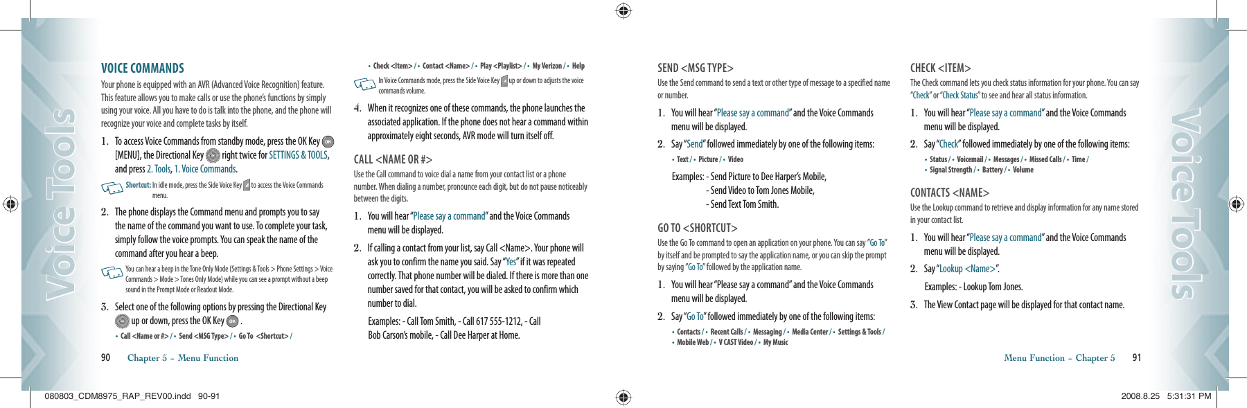VOICE COMMANDS               Your phone is equipped with an AVR (Advanced Voice Recognition) feature. This feature allows you to make calls or use the phone’s functions by simply using your voice. All you have to do is talk into the phone, and the phone will recognize your voice and complete tasks by itself.1.   To access Voice Commands from standby mode, press the OK Key   [MENU], the Directional Key   right twice for SETTINGS &amp; TOOLS, and press 2. Tools, 1. Voice Commands.   Shortcut:   In idle  mode, press the Side Voice Key   to access the Voice Commands menu.2.   The phone displays the Command menu and prompts you to say the name of the command you want to use. To complete your task, simply follow the voice prompts. You can speak the name of the  command after you hear a beep.   You can  hear a beep in  the Tone  Only Mode  (Settings &amp; Tools &gt;  Phone Settings &gt; Voice Commands &gt; Mode &gt; Tones Only Mode) while you can see a prompt without a beep sound in the Prompt Mode or Readout Mode.3.    Select one of the following options by pressing the Directional Key  up or down, press the OK Key   .•    Call &lt;Name or #&gt; / •    Send &lt;MSG Type&gt; / •  Go To  &lt;Shortcut&gt; / •    Check &lt;Item&gt; / •    Contact &lt;Name&gt; / •    Play &lt;Playlist&gt; / •    My Verizon / •    Help   In Voice Commands mode, press the Side Voice Key   up or down to adjusts the voice commands volume.4.   When it recognizes one of these commands, the phone launches the associated application. If the phone does not hear a command within approximately eight seconds, AVR mode will turn itself off. CALL &lt;NAME OR #&gt;Use the Call command to voice dial a name from your contact list or a phone number. When dialing a number, pronounce each digit, but do not pause noticeably between the digits.1.   You will hear “Please say a command” and the Voice Commands menu will be displayed.2.    If calling a contact from your list, say Call &lt;Name&gt;. Your phone will ask you to confirm the name you said. Say “Yes” if it was repeated correctly. That phone number will be dialed. If there is more than one number saved for that contact, you will be asked to confirm which number to dial.     Examples: - Call Tom Smith, - Call 617 555-1212, - Call   Bob Carson’s mobile, - Call Dee Harper at Home.90       Chapter 5 − Menu FunctionVoice ToolsVoice ToolsSEND &lt;MSG TYPE&gt;Use the Send command to send a text or other type of message to a specified name or number.1.   You will hear “Please say a command” and the Voice Commands menu will be displayed.2.    S a y  “ Send” followed immediately by one of the following items:•    Text / •    Picture / •    Video Examples:  - Send Picture to Dee Harper’s Mobile,    - Send Video to Tom Jones Mobile,    - Send Text Tom Smith.GO TO &lt;SHORTCUT&gt;Use the Go To command to open an application on your phone. You can say ”Go To” by itself and be prompted to say the application name, or you can skip the prompt by saying ”Go To” followed by the application name.1.   You will hear “Please say a command” and the Voice Commands menu will be displayed.2.    S a y  “ Go To” followed immediately by one of the following items:•    Contacts / •    Recent Calls / •  Messaging / •    Media Center / •    Settings &amp; Tools / •    Mobile Web / •    V CAST Video / •    My MusicCHECK &lt;ITEM&gt;The Check command lets you check status information for your phone. You can say “Check” or “Check Status” to see and hear all status information.1.   You will hear “Please say a command” and the Voice Commands menu will be displayed.2.    S a y  “ Check” followed immediately by one of the following items:•    Status / •    Voicemail / •  Messages / •    Missed Calls / •    Time / •    Signal Strength / •    Battery / •    VolumeCONTACTS &lt;NAME&gt;Use the Lookup command to retrieve and display information for any name stored in your contact list.1.   You will hear “Please say a command” and the Voice Commands menu will be displayed.2.    S a y  “ Lookup &lt;Name&gt;”.Examples:  - Lookup Tom Jones.3.    The View Contact page will be displayed for that contact name.Menu Function − Chapter 5       91Voice ToolsVoice Tools080803_CDM8975_RAP_REV00.indd   90-91080803_CDM8975_RAP_REV00.indd   90-91 2008.8.25   5:31:31 PM2008.8.25   5:31:31 PM