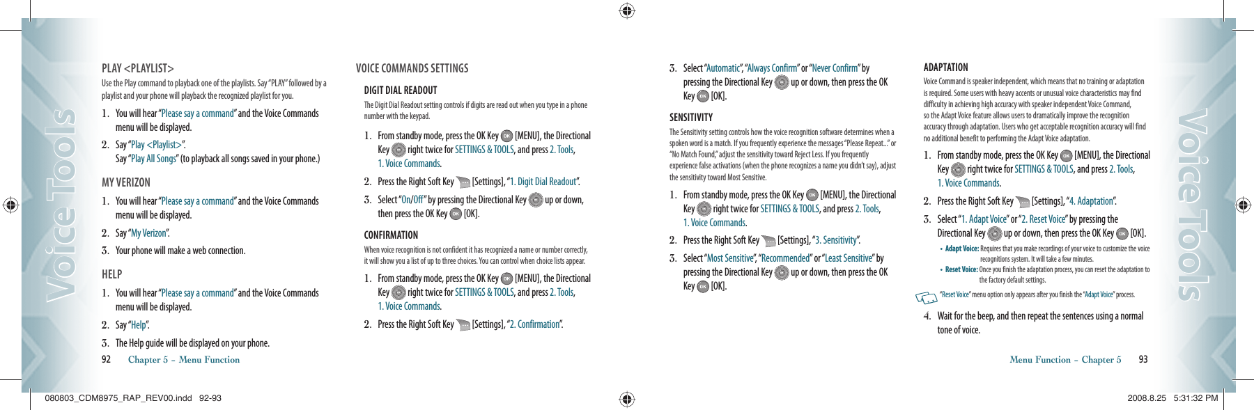 PLAY &lt;PLAYLIST&gt;Use the Play command to playback one of the playlists. Say “PLAY” followed by a playlist and your phone will playback the recognized playlist for you.1.   You will hear “Please say a command” and the Voice Commands menu will be displayed.2.    S a y  “ Play &lt;Playlist&gt;”.    Say “Play All Songs” (to playback all songs saved in your phone.)MY VERIZON1.   You will hear “Please say a command” and the Voice Commands menu will be displayed.2.    S a y  “ My Verizon”.3.    Your phone will make a web connection.HELP1.   You will hear “Please say a command” and the Voice Commands menu will be displayed.2.    S a y  “ Help”.3.    The Help guide will be displayed on your phone.VOICE COMMANDS SETTINGSDIGIT DIAL READOUT The Digit Dial Readout setting controls if digits are read out when you type in a phone number with the keypad.1.   From standby mode, press the OK Key   [MENU], the Directional Key   right twice for SETTINGS &amp; TOOLS, and press 2. Tools,  1. Voice Commands.2.   Press the Right Soft Key   [Settings], “1. Digit Dial Readout”.3.   Select “On/Off” by pressing the Directional Key   up or down, then press the OK Key   [OK].CONFIRMATION When voice recognition is not confident it has recognized a name or number correctly, it will show you a list of up to three choices. You can control when choice lists appear.1.   From standby mode, press the OK Key   [MENU], the Directional Key   right twice for SETTINGS &amp; TOOLS, and press 2. Tools,  1. Voice Commands.2.   Press the Right Soft Key   [Settings], “2. Confirmation”.92       Chapter 5 − Menu FunctionVoice ToolsVoice Tools3.   Select “Automatic”,   “Always Confirm” or “Never Confirm”  by    pressing the Directional Key   up or down, then press the OK Key   [OK].SENSITIVITY The Sensitivity setting controls how the voice recognition software determines when a spoken word is a match. If you frequently experience the messages “Please Repeat...” or “No Match Found,” adjust the sensitivity toward Reject Less. If you frequently  experience false activations (when the phone recognizes a name you didn’t say), adjust the sensitivity toward Most Sensitive.1.   From standby mode, press the OK Key   [MENU], the Directional Key   right twice for SETTINGS &amp; TOOLS, and press 2. Tools,  1. Voice Commands.2.   Press the Right Soft Key   [Settings], “3. Sensitivity”.3.   Select “Most Sensitive”,  “ Recommended” or “Least Sensitive”  b y pressing the Directional Key   up or down, then press the OK Key   [OK].ADAPTATION Voice Command is speaker independent, which means that no training or  adaptation is required. Some users with heavy accents or unusual voice characteristics may find difficulty in achieving  high accuracy  with speaker independent Voice Command,  so the Adapt Voice feature allows users to dramatically improve the  recognition  accuracy through adaptation. Users who get acceptable recognition accuracy will find no additional benefit to performing the Adapt Voice adaptation.1.   From standby mode, press the OK Key   [MENU], the Directional Key   right twice for SETTINGS &amp; TOOLS, and press 2. Tools,  1. Voice Commands.2.   Press the Right Soft Key   [Settings], “4. Adaptation”.3.   Select “1. Adapt Voice” or “2. Reset Voice” by pressing the Directional Key   up or down, then press the OK Key   [OK].•    Adapt Voice:  Requires that you make recordings of your voice to customize the voice recognitions system. It will take a few minutes.•    Reset Voice:  Once you finish the adaptation process, you can reset the adaptation to the factory default settings.   “Reset Voice” menu option only appears after you finish the “Adapt Voice” process.4.   Wait for the beep, and then repeat the sentences using a normal tone of voice.Menu Function − Chapter 5       93Voice ToolsVoice Tools080803_CDM8975_RAP_REV00.indd   92-93080803_CDM8975_RAP_REV00.indd   92-93 2008.8.25   5:31:32 PM2008.8.25   5:31:32 PM