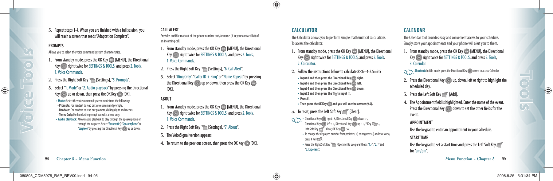 5.   Repeat steps 1-4. When you are finished with a full session, you will reach a screen that reads “Adaptation Complete”.PROMPTS Allows you to select the voice command system characteristics.1.   From standby mode, press the OK Key   [MENU], the Directional Key   right twice for SETTINGS &amp; TOOLS, and press 2. Tools,  1. Voice Commands.2.   Press the Right Soft Key   [Settings], “5. Prompts”.3.   Select “1. Mode” or “2. Audio playback” by pressing the Directional Key   up or down, then press the OK Key   [OK].•    Mode: Select the voice command system mode from the following:- Prompts: For handset to read out voice command prompts.- Readout:  For handset to read out prompts, dialing digits and menus.- Tones Only: For handset to prompt you with a tone only.•    Audio playback:  Allows audio playback to play through the speakerphone or through the earpiece. Select “Automatic”,   “ Speakerphone” or “Earpiece” by pressing the Directional Key   up or down.CALL ALERT Provides audible readout of the phone number and/or name (if in your contact list) of an incoming call.1.   From standby mode, press the OK Key   [MENU], the Directional Key   right twice for SETTINGS &amp; TOOLS, and press 2. Tools,  1. Voice Commands.2.   Press the Right Soft Key   [Settings], “6. Call Alert”.3.   Select “Ring Only”,   “ Caller ID + Ring” or “Name Repeat” by  pressing the Directional Key   up or down, then press the OK Key   [OK].ABOUT 1.   From standby mode, press the OK Key   [MENU], the Directional Key   right twice for SETTINGS &amp; TOOLS, and press 2. Tools,  1. Voice Commands.2.   Press the Right Soft Key   [Settings], “7. About”.3.  The VoiceSignal version appears.4.   To return to the previous screen, then press the OK Key   [OK].94       Chapter 5 − Menu FunctionVoice ToolsVoice ToolsCALCULATOR                           The Calculator allows you to perform simple mathematical calculations.  To access the calculator:1.   From standby mode, press the OK Key   [MENU], the Directional Key   right twice for SETTINGS &amp; TOOLS, and press 2. Tools, 2. Calculator.2.   Follow the instructions below to calculate 8×6÷4-2.5=9.5•    Input 8 and then press the Directional Key   right.•    Input 6 and then press the Directional Key   left.•    Input 4 and then press the Directional Key   down.•    Input 2 and then press the   to input (.).•    Press 5.•    Then press the OK Key   and you will see the answer (9.5).3.   To reset, press the Left Soft Key   [Clear].   •   Directional Key   right : X, Directional Key   down : -,    Directional Key   left : ÷, Directional Key   up : +, * Key   : .,    Left Soft Key   : Clear, OK Key   : =. •   To change the displayed number from positive (+) to negative (-) and vice versa, press # Key   .•   Press the Right Soft Key   [Operator] to use parenthesis “1. (”,   “ 2. )” and  “3. Exponent”.CALENDAR                               The Calendar tool provides easy and convenient access to your schedule. Simply store your appointments and your phone will alert you to them.1.   From standby mode, press the OK Key   [MENU], the Directional Key   right twice for SETTINGS &amp; TOOLS, and press 2. Tools, 3. Calendar.   Shortcut:   In idle mode, press the Directional Key   down to access Calendar.2.   Press the Directional Key   up, down, left or right to highlight the scheduled day.3.  Press the Left Soft Key   [Add].4.    The Appointment field is highlighted. Enter the name of the event. Press the Directional Key   down to set the other fields for the event:APPOINTMENT Use the keypad to enter an appointment in your schedule.START TIME Use the keypad to set a start time and press the Left Soft Key   for “am/pm”.Menu Function − Chapter 5       95ToolsTools080803_CDM8975_RAP_REV00.indd   94-95080803_CDM8975_RAP_REV00.indd   94-95 2008.8.25   5:31:34 PM2008.8.25   5:31:34 PM