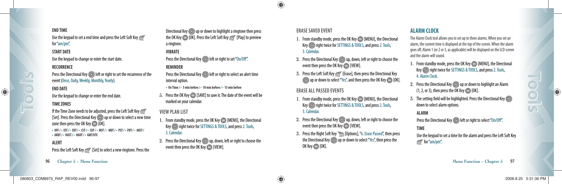 END TIME Use the keypad to set a end time and press the Left Soft Key   for “am/pm”.START DATE Use the keypad to change or enter the start date.RECURRENCE Press the Directional Key   left or right to set the recurrence of the event (Once, Daily, Weekly, Monthly, Yearly). END DATE Use the keypad to change or enter the end date.TIME ZONES If the Time Zone needs to be adjusted, press the Left Soft Key   [Set]. Press the Directional Key   up or down to select a new time zone then press the OK Key   [OK].•  OFF / •    EST / •  EDT / •    CST / •      C D T   / •    MST / •      M D T   / •    PST / •      P D T   / •    AKST / •    AKDT / •    HAST / •    HADT / •    GMT/UTC ALERT Press the Left Soft Key   [Set] to select a new ringtone. Press the Directional Key   up or down to highlight a ringtone then press the OK Key   [OK]. Press the Left Soft Key   [Play] to preview a ringtone.VIBRATE Press the Directional Key   left or right to set “On/Off”.REMINDER Press the Directional Key   left or right to select an alert time interval option.•    On Time / •    5 min before / •  10 min before / •    15 min before5.    Press the OK Key   [SAVE] to save it. The date of the event will be marked on your calendar.VIEW PLAN LIST1.   From standby mode, press the OK Key   [MENU], the Directional Key   right twice for SETTINGS &amp; TOOLS, and press 2. Tools, 3. Calendar.2.   Press the Directional Key   up, down, left or right to choose the event then press the OK Key   [VIEW].96       Chapter 5 − Menu FunctionToolsToolsERASE SAVED EVENT1.   From standby mode, press the OK Key   [MENU], the Directional Key   right twice for SETTINGS &amp; TOOLS, and press 2. Tools, 3. Calendar.2.   Press the Directional Key   up, down, left or right to choose the event then press the OK Key   [VIEW].3.   Press the Left Soft Key   [Erase], then press the Directional Key  up or down to select “Yes”, and then press the OK Key   [OK].ERASE ALL PASSED EVENTS1.   From standby mode, press the OK Key   [MENU], the Directional Key   right twice for SETTINGS &amp; TOOLS, and press 2. Tools, 3. Calendar.2.   Press the Directional Key   up, down, left or right to choose the event then press the OK Key   [VIEW].3.   Press the Right Soft Key   [Options], “6. Erase Passed”, then press the Directional Key   up or down to select “Yes”, then press the OK Key   [OK].ALARM CLOCK                               The Alarm Clock tool allows you to set up to three alarms. When you set an alarm, the current time is displayed at the top of the screen. When the alarm goes off, Alarm 1 (or 2 or 3, as applicable) will be displayed on the LCD screen and the alarm will sound.                       1.   From standby mode, press the OK Key   [MENU], the Directional Key   right twice for SETTINGS &amp; TOOLS, and press 2. Tools, 4. Alarm Clock.2.   Press the Directional Key   up or down to highlight an Alarm  (1, 2, or 3), then press the OK Key   [OK].3.    The setting field will be highlighted. Press the Directional Key   down to select alarm options.ALARM Press the Directional Key   left or right to select “On/Off”.TIME Use the keypad to set a time for the alarm and press the Left Soft Key  for “am/pm”.Menu Function − Chapter 5       97ToolsTools080803_CDM8975_RAP_REV00.indd   96-97080803_CDM8975_RAP_REV00.indd   96-97 2008.8.25   5:31:36 PM2008.8.25   5:31:36 PM