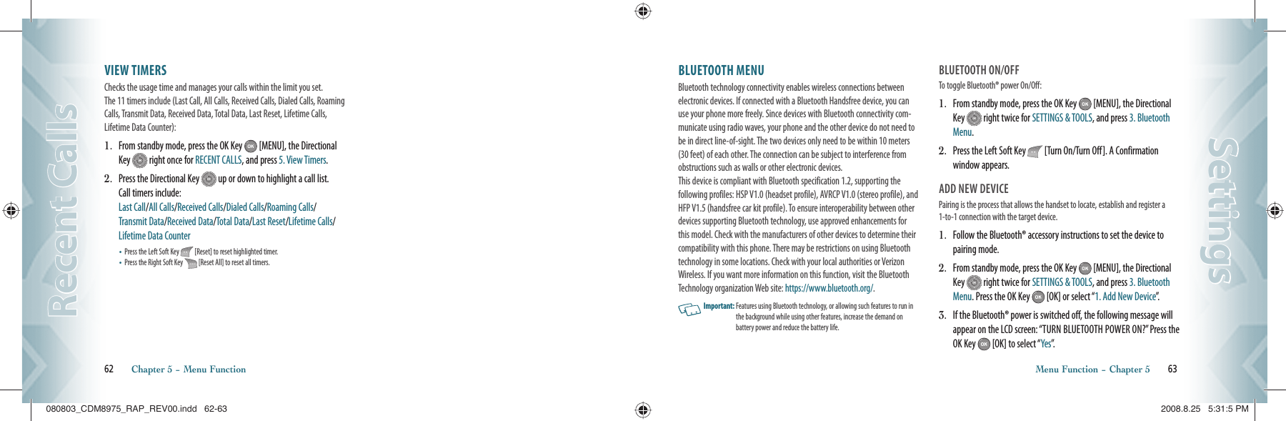 VIEW TIMERS                                     Checks the usage time and manages your calls within the limit you set.  The 11 timers include (Last Call, All Calls, Received Calls, Dialed Calls, Roaming Calls, Transmit Data, Received Data, Total Data, Last Reset, Lifetime Calls, Lifetime Data Counter):1.   From standby mode, press the OK Key   [MENU], the Directional Key   right once for RECENT CALLS, and press 5. View Timers.2.   Press the Directional Key   up or down to highlight a call list.  Call timers include:       Last Call/All Calls/Received Calls/Dialed Calls/Roaming Calls/  Transmit Data/Received Data/Total Data/Last Reset/Lifetime Calls/Lifetime Data Counter•   Press the Left Soft Key   [Reset] to reset highlighted timer.•   Press the Right Soft Key   [Reset All] to reset all timers.62       Chapter 5 − Menu FunctionRecent CallsRecent CallsBLUETOOTH MENU                     Bluetooth technology connectivity enables wireless connections between electronic devices. If connected with a Bluetooth Handsfree device, you can use your phone more freely. Since devices with Bluetooth connectivity com-municate using radio waves, your phone and the other device do not need to be in direct line-of-sight. The two devices only need to be within 10 meters (30 feet) of each other. The connection can be subject to interference from obstructions such as walls or other electronic devices.    This device is compliant with Bluetooth specification 1.2, supporting the  following profiles: HSP V1.0 (headset profile), AVRCP V1.0 (stereo profile), and HFP V1.5 (handsfree car kit profile). To ensure interoperability between other devices supporting Bluetooth technology, use approved enhancements for this model. Check with the manufacturers of other devices to determine their compatibility with this phone. There may be restrictions on using Bluetooth technology in some locations. Check with your local authorities or Verizon Wireless. If you want more information on this function, visit the Bluetooth Technology organization Web site: https://www.bluetooth.org/.   Important:  Features using Bluetooth technology, or allowing such features to run in the background while using other features, increase the demand on  battery power and reduce the battery life.BLUETOOTH ON/OFFTo toggle Bluetooth® power On/Off:1.   From standby mode, press the OK Key   [MENU], the Directional Key   right twice for SETTINGS &amp; TOOLS, and press 3. Bluetooth Menu.2.   Press the Left Soft Key   [Turn On/Turn Off]. A Confirmation window appears.ADD NEW DEVICEPairing is the process that allows the handset to locate, establish and register a 1-to-1 connection with the target device.1.   Follow the Bluetooth® accessory instructions to set the device to pairing mode.2.   From standby mode, press the OK Key   [MENU], the Directional Key   right twice for SETTINGS &amp; TOOLS, and press 3. Bluetooth Menu. Press the OK Key   [OK] or select “1. Add New Device”.3.   If the Bluetooth® power is switched off, the following message will appear on the LCD screen: “TURN BLUETOOTH POWER ON?” Press the OK Key   [OK] to select “Yes”.  Menu Function − Chapter 5       63SettingsSettings080803_CDM8975_RAP_REV00.indd   62-63080803_CDM8975_RAP_REV00.indd   62-63 2008.8.25   5:31:5 PM2008.8.25   5:31:5 PM