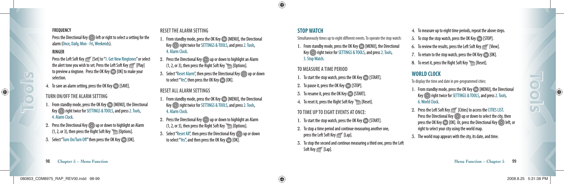 FREQUENCY Press the Directional Key   left or right to select a setting for the alarm (Once, Daily, Mon - Fri, Weekends).RINGER Press the Left Soft Key   [Set] to “1. Get New Ringtones” or select the alert tone you wish to set. Press the Left Soft Key   [Play] to preview a ringtone.  Press the OK Key   [OK] to make your selection.4.    To save an alarm setting, press the OK Key   [SAVE].TURN ON/OFF THE ALARM SETTING1.   From standby mode, press the OK Key   [MENU], the Directional Key   right twice for SETTINGS &amp; TOOLS, and press 2. Tools, 4. Alarm Clock.2.   Press the Directional Key   up or down to highlight an Alarm  (1, 2, or 3), then press the Right Soft Key   [Options].3.   Select “Turn On/Turn Off” then press the OK Key   [OK].RESET THE ALARM SETTING1.   From standby mode, press the OK Key   [MENU], the Directional Key   right twice for SETTINGS &amp; TOOLS, and press 2. Tools, 4. Alarm Clock.2.   Press the Directional Key   up or down to highlight an Alarm  (1, 2, or 3), then press the Right Soft Key   [Options].3.   Select “Reset Alarm”, then press the Directional Key   up or down to select “Yes”, then press the OK Key   [OK].RESET ALL ALARM SETTINGS1.   From standby mode, press the OK Key   [MENU], the Directional Key   right twice for SETTINGS &amp; TOOLS, and press 2. Tools, 4. Alarm Clock.2.   Press the Directional Key   up or down to highlight an Alarm  (1, 2, or 3), then press the Right Soft Key   [Options].3.   Select “Reset All”, then press the Directional Key   up or down  to select “Yes”, and then press the OK Key   [OK].98       Chapter 5 − Menu FunctionToolsToolsSTOP WATCH                          Simultaneously times up to eight different events. To operate the stop watch:1.   From standby mode, press the OK Key   [MENU], the Directional Key   right twice for SETTINGS &amp; TOOLS, and press 2. Tools, 5. Stop Watch.TO MEASURE A TIME PERIOD1.   To start the stop watch, press the OK Key   [START].2.   To pause it, press the OK Key   [STOP].3.   To resume it, press the OK Key   [START].4.   To reset it, press the Right Soft Key   [Reset].TO TIME UP TO EIGHT EVENTS AT ONCE:1.   To start the stop watch, press the OK Key   [START].2.   To stop a time period and continue measuring another one,    press the Left Soft Key   [Lap].3.   To stop the second and continue measuring a third one, press the Left Soft Key   [Lap].4.   To measure up to eight time periods, repeat the above steps.5.   To stop the stop watch, press the OK Key   [STOP].6.   To review the results, press the Left Soft Key   [View].7.   To return to the stop watch, press the OK Key   [OK].8.   To reset it, press the Right Soft Key   [Reset].WORLD CLOCK                       To display the time and date in pre-programmed cities:1.   From standby mode, press the OK Key   [MENU], the Directional Key   right twice for SETTINGS &amp; TOOLS, and press 2. Tools, 6. World Clock.2.   Press the Left Soft Key   [Cities] to access the CITIES LIST.   Press the Directional Key   up or down to select the city, then press the OK Key   [OK]. Or, press the Directional Key   left, or right to select your city using the world map.3.    The world map appears with the city, its date, and time.Menu Function − Chapter 5       99ToolsTools080803_CDM8975_RAP_REV00.indd   98-99080803_CDM8975_RAP_REV00.indd   98-99 2008.8.25   5:31:38 PM2008.8.25   5:31:38 PM
