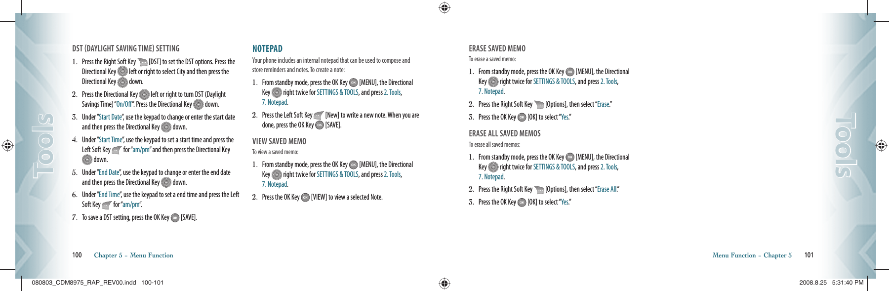 DST DAYLIGHT SAVING TIME SETTING1.   Press the Right Soft Key   [DST] to set the DST options. Press the Directional Key   left or right to select City and then press the Directional Key   down.2.   Press the Directional Key   left or right to turn DST (Daylight Savings Time) “On/Off”.  Press the Directional Key   down.3.   Under “Start Date”, use the keypad to change or enter the start date and then press the Directional Key   down.4.   Under “Start Time”, use the keypad to set a start time and press the Left Soft Key   for “am/pm” and then press the Directional Key  down.5.   Under “End Date”, use the keypad to change or enter the end date and then press the Directional Key   down.6.   Under “End Time”, use the keypad to set a end time and press the Left Soft Key   for “am/pm”.7.   To save a DST setting, press the OK Key   [SAVE].NOTEPAD                                 Your phone includes an internal notepad that can be used to compose and store reminders and notes. To create a note:1.   From standby mode, press the OK Key   [MENU], the Directional Key   right twice for SETTINGS &amp; TOOLS, and press 2. Tools, 7. Notepad.2.   Press the Left Soft Key   [New] to write a new note. When you are done, press the OK Key   [SAVE].VIEW SAVED MEMOTo view a saved memo:1.   From standby mode, press the OK Key   [MENU], the Directional Key   right twice for SETTINGS &amp; TOOLS, and press 2. Tools, 7. Notepad.2.   Press the OK Key   [VIEW] to view a selected Note.100       Chapter 5 − Menu FunctionToolsToolsERASE SAVED MEMOTo erase a saved memo:1.   From standby mode, press the OK Key   [MENU], the Directional Key   right twice for SETTINGS &amp; TOOLS, and press 2. Tools, 7. Notepad.2.   Press the Right Soft Key   [Options], then select “Erase.”3.   Press the OK Key   [OK] to select “Yes.”ERASE ALL SAVED MEMOSTo erase all saved memos:1.   From standby mode, press the OK Key   [MENU], the Directional Key   right twice for SETTINGS &amp; TOOLS, and press 2. Tools, 7. Notepad.2.   Press the Right Soft Key   [Options], then select “Erase All.”3.   Press the OK Key   [OK] to select “Yes.”Menu Function − Chapter 5       101ToolsTools080803_CDM8975_RAP_REV00.indd   100-101080803_CDM8975_RAP_REV00.indd   100-101 2008.8.25   5:31:40 PM2008.8.25   5:31:40 PM