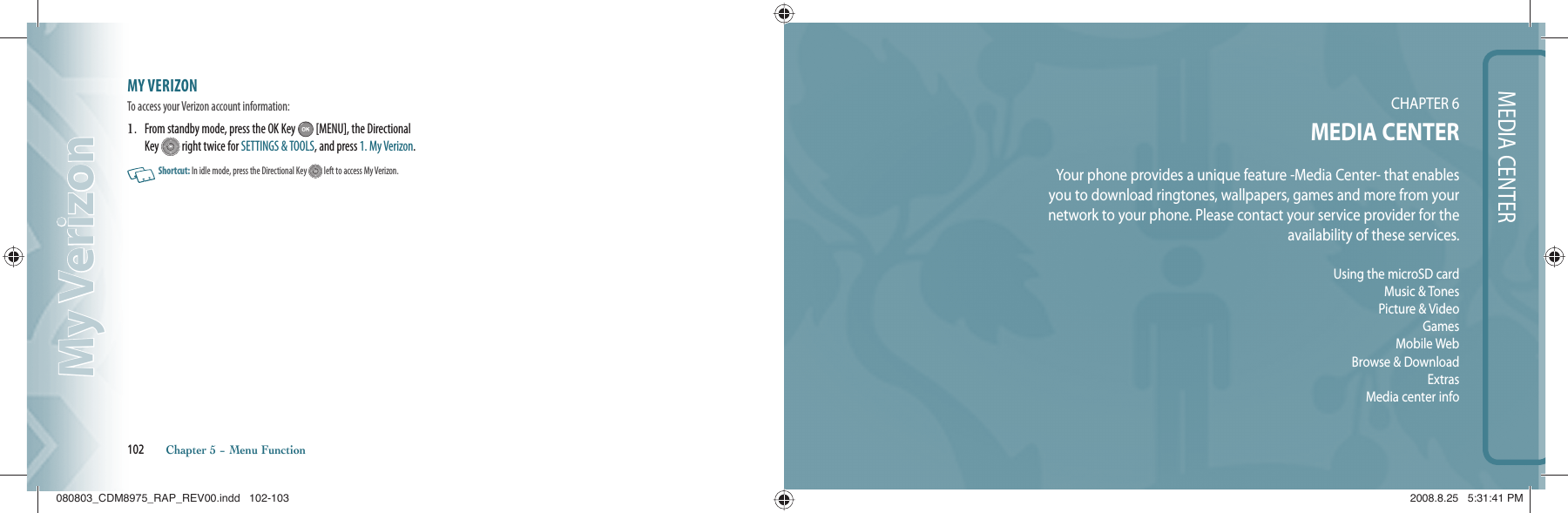 MY VERIZON                                 To access your Verizon account information:1.   From standby mode, press the OK Key   [MENU], the Directional Key   right twice for SETTINGS &amp; TOOLS, and press 1. My Verizon.   Shortcut:   In idle mode, press the Directional Key   left  to access My Verizon.102       Chapter 5 − Menu FunctionMy VerizonMy VerizonMEDIA CENTERCHAPTER 6MEDIA CENTERYour phone provides a unique feature -Media Center- that enablesyou to download ringtones, wallpapers, games and more from yournetwork to your phone. Please contact your service provider for theavailability of these services.Using the microSD cardMusic &amp; TonesPicture &amp; VideoGamesMobile WebBrowse &amp; DownloadExtrasMedia center info080803_CDM8975_RAP_REV00.indd   102-103080803_CDM8975_RAP_REV00.indd   102-103 2008.8.25   5:31:41 PM2008.8.25   5:31:41 PM