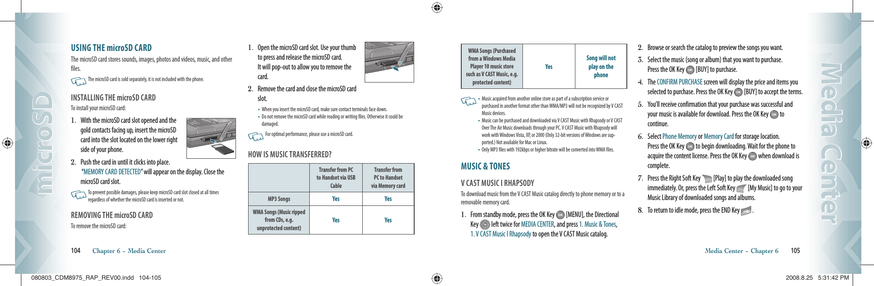 USING THE microSD CARDThe microSD card stores sounds, images, photos and videos, music, and other files.   The microSD card is sold separately, it is not included with the phone.INSTALLING THE microSD CARDTo install your microSD card:1.   With the microSD card slot opened and the gold contacts facing up, insert the microSD card into the slot located on the lower right side of your phone.2.   Push the card in until it clicks into place.   “MEMORY CARD DETECTED” will appear on the display. Close the microSD card slot.   To prevent possible damages, please keep microSD card slot closed at all times  regardless of whether the microSD card is inserted or not.REMOVING THE microSD CARDTo remove the microSD card:1.    Open the microSD card slot. Use your thumb to press and release the microSD card.    It will pop-out to allow you to remove the card.2.   Remove the card and close the microSD card slot.•       When you insert the microSD card, make sure contact terminals face down.•        Do not remove the microSD card while reading or writing files. Otherwise it could be damaged.   For optimal performance, please use a microSD card.HOW IS MUSIC TRANSFERRED?Transfer from PC to Handset via USB CableTransfer fromPC to Handsetvia Memory cardMP3 Songs Yes YesWMA Songs (Music ripped from CDs, e.g. unprotected content)Yes Yes104       Chapter 6 − Media CentermicroSDmicroSDWMA Songs (Purchased from a Windows Media Player 10 music store such as V CAST Music, e.g. protected content)YesSong will notplay on thephone   •   Music acquired from another online store as part of a subscription service or purchased in another format other than WMA/MP3 will not be recognized by V CAST Music devices.•   Music can be purchased and downloaded via V CAST Music with Rhapsody or V CAST Over The Air Music downloads through your PC. V CAST Music with Rhapsody will work with Windows Vista, XP, or 2000 (Only 32-bit versions of Windows are sup-ported.) Not available for Mac or Linux.•  Only MP3 files with 192kbps or higher bitrate will be converted into WMA files.MUSIC &amp; TONES                               V CAST MUSIC I RHAPSODYTo download music from the V CAST Music catalog directly to phone memory or to a removable memory card.1.   From standby mode, press the OK Key   [MENU], the Directional Key   left twice for MEDIA CENTER, and press 1. Music &amp; Tones, 1. V CAST Music I Rhapsody to open the V CAST Music catalog.2.   Browse or search the catalog to preview the songs you want.3.   Select the music (song or album) that you want to purchase.  Press the OK Key   [BUY] to purchase.4.   The CONFIRM PURCHASE screen will display the price and items you selected to purchase. Press the OK Key   [BUY] to accept the terms.5.   You’ll receive confirmation that your purchase was successful and your music is available for download. Press the OK Key   to continue.6.   Select Phone Memory or Memory Card for storage location.    Press the OK Key   to begin downloading. Wait for the phone to acquire the content license. Press the OK Key   when download is complete.7.   Press the Right Soft Key   [Play] to play the downloaded song immediately. Or, press the Left Soft Key   [My Music] to go to your Music Library of downloaded songs and albums.8.   To return to idle mode, press the END Key   .Media Center − Chapter 6       105Media CenterMedia Center080803_CDM8975_RAP_REV00.indd   104-105080803_CDM8975_RAP_REV00.indd   104-105 2008.8.25   5:31:42 PM2008.8.25   5:31:42 PM