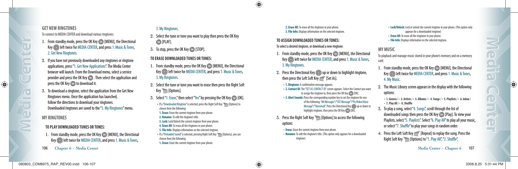 GET NEW RINGTONESTo connect to MEDIA CENTER and download various ringtones:1.   From standby mode, press the OK Key   [MENU], the Directional Key   left twice for MEDIA CENTER, and press 1. Music &amp; Tones, 2. Get New Ringtones.2.   If you have not previously downloaded any ringtones or ringtone applications, press “1. Get New Applications”. The Media Center browser will launch. From the Download menu, select a service provider and press the OK Key   . Then select the application and press the OK Key   to download it.3.   To download a ringtone, select the application from the Get New Ringtones menu. Once the application has launched,    follow the directions to download your ringtones.    Downloaded ringtones are saved to the “3. My Ringtones” menu.MY RINGTONES                                       TO PLAY DOWNLOADED TUNES OR TONES:1.   From standby mode, press the OK Key   [MENU], the Directional Key   left twice for MEDIA CENTER, and press 1. Music &amp; Tones, 3. My Ringtones.2.   Select the tune or tone you want to play then press the OK Key  [PLAY].3.   To stop, press the OK Key   [STOP].TO ERASE DOWNLOADED TUNES OR TONES:1.   From standby mode, press the OK Key   [MENU], the Directional Key   left twice for MEDIA CENTER, and press 1. Music &amp; Tones, 3. My Ringtones.2.   Select the tune or tone you want to erase then press the Right Soft Key   [Options].3.   Select “1. Erase,” then select “Yes” by pressing the OK Key   [OK].•    If a “Downloaded Ringtone” is selected, press the Right Soft Key   [Options] to choose from the following:      1. Erase: Erase the current ringtone from your phone.  2. Rename: To edit the ringtone’s title.    3. Lock: Lock/Unlock the current ringtone from your phone.  4. Erase All: To erase all the ringtones in your phone.  5. File Info: Displays information on the selected ringtone.   •    If a “Preloaded Sound” is selected, pressing Right Soft Key   [Options], you can choose from the following:        1. Erase: Erase the current ringtone from your phone.  106       Chapter 6 − Media CenterMedia CenterMedia Center2. Erase All: To erase all the ringtones in your phone.  3. File Info: Displays information on the selected ringtone.  TO ASSIGN DOWNLOADED TUNES OR TONES:To select a desired ringtone, or download a new ringtone:1.   From standby mode, press the OK Key   [MENU], the Directional Key   left twice for MEDIA CENTER, and press 1. Music &amp; Tones, 3. My Ringtones. 2.   Press the Directional Key   up or down to highlight ringtone, then press the Left Soft Key   [Set As].•    1. Ringtone: A confirmation message appears.•    2. Contact ID:  The “SET AS CONTACT ID“ screen appears. Select the Contact you want to assign the ringtone to, then press the OK Key   [OK].•    3. Alert Sounds:  Press the corresponding number key to set the ringtone for one of the following: “All Messages”/“TXT Message”/“Pic/Video/Voice Message”/“Voicemail”. Press the Directional Key   up or down to highlight ringtone, then press the OK Key   [OK].3.   Press the Right Soft Key   [Options] to access the following options:•    Erase:  Erase the current ringtone from your phone.•    Rename:  To edit the ringtone’s title. (This option only appears for a downloaded ringtone)•    Lock/Unlock:  Lock or unlock the current ringtone in your phone. (This option only appears for a downloaded ringtone)•    Erase All:  To erase all the ringtones in your phone.•    File Info:  Displays information on the selected ringtone.MY MUSICTo playback and manage music stored in your phone’s memory and on a memory card:1.   From standby mode, press the OK Key   [MENU], the Directional Key   left twice for MEDIA CENTER, and press 1. Music &amp; Tones, 4. My Music.2.   The Music Library screen appears in the display with the following options:•       1. Genres / •     2. Artists / •       3. Albums / •       4. Songs / •       5. Playlists / •       6. Inbox /•       7. Play All / •       8. Shuffle3.   To play a song, select “4. Songs”, scroll through the list of    downloaded songs then press the OK Key   [Play]. To view your Playlists, select “5. Playlists”. Select “6. Play All” to play all your music, or select “7. Shuffle” to play your songs in random order.4.   Press the Left Soft Key   [Repeat] to replay the song. Press the Right Soft Key   [Options] to “1. Play All”,  “ 2. Shuffle”,      Media Center − Chapter 6       107Media CenterMedia Center080803_CDM8975_RAP_REV00.indd   106-107080803_CDM8975_RAP_REV00.indd   106-107 2008.8.25   5:31:44 PM2008.8.25   5:31:44 PM