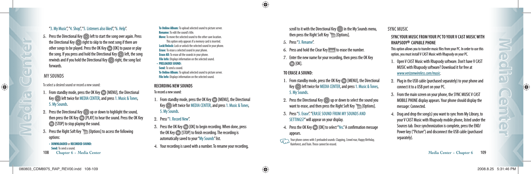 “3. My Music”,  “ 4. Shop”,  “ 5. Listeners also liked”,   “ 6. Help”.5.   Press the Directional Key   left to start the song over again. Press the Directional Key   right to skip to the next song if there are other songs to be played. Press the OK Key   [OK] to pause or play the song. If you press and hold the Directional Key   left, the song rewinds and if you hold the Directional Key   right, the song fast forwards.  MY SOUNDSTo select a desired sound or record a new sound:1.   From standby mode, press the OK Key   [MENU], the Directional Key   left twice for MEDIA CENTER, and press 1. Music &amp; Tones, 5. My Sounds.2.   Press the Directional Key   up or down to highlight the sound, then press the OK Key   [PLAY] to hear the sound. Press the OK Key  [STOP] to stop playing the sound.3.   Press the Right Soft Key   [Options] to access the following options:•    DOWNLOADED or RECORDED SOUND:      Send: To send a sound.    To Online Album: To upload selected sound to picture server.  Rename: To edit the sound’s title.     Move:  To move the selected sound to the other save location.    This option only appears if a memory card is inserted. Lock/Unlock: Lock or unlock the selected sound in your phone.  Erase: To erase a selected sound in your phone.     Erase All: To erase all the sounds in your phone.     File Info: Displays information on the selected sound.   •    PRELOADED SOUND:     Send: To send a sound.    To Online Album: To upload selected sound to picture server.  File Info: Displays information on the selected sound.RECORDING NEW SOUNDSTo record a new sound:1.   From standby mode, press the OK Key   [MENU], the Directional Key   left twice for MEDIA CENTER, and press 1. Music &amp; Tones, 5. My Sounds.2.  Press “1. Record New”.3.    Press the OK Key   [OK] to begin recording. When done, press the OK Key   [STOP] to finish recording. The recording is  automatically saved to your “My Sounds” list.4.    Your recording is saved with a number. To rename your recording, 108       Chapter 6 − Media CenterMedia CenterMedia Centerscroll to it with the Directional Key   in the My Sounds menu, then press the Right Soft Key   [Options].5.   Press “3. Rename”.6.   Press and hold the Clear Key   to erase the number.7.   Enter the new name for your recording, then press the OK Key  [OK].TO ERASE A SOUND:1.   From standby mode, press the OK Key   [MENU], the Directional Key   left twice for MEDIA CENTER, and press 1. Music &amp; Tones, 5. My Sounds.2.   Press the Directional Key   up or down to select the sound you want to erase, and then press the Right Soft Key   [Options]. 3.   Press “5. Erase”.  “ ERASE SOUND FROM MY SOUNDS AND SETTINGS?” will appear on your display.4.   Press the OK Key   [OK] to select “Yes.” A confirmation message appears.   Your phone comes with 5 preloaded sounds: Clapping, Crowd roar, Happy Birthday, Rainforest, and Train. These cannot be erased. SYNC MUSIC                                            SYNC YOUR MUSIC FROM YOUR PC TO YOUR V CAST MUSIC WITH RHAPSODY®  CAPABLE PHONEThis option allows you to transfer music files from your PC. In order to use this option, you must install V CAST Music with Rhapsody on your PC.1.   Open V CAST Music with Rhapsody software. Don’t have V CAST MUSIC with Rhapsody software? Download it for free at  www.verizonwireless.com/music.2.   Plug in the USB cable (purchased separately) to your phone and connect it to a USB port on your PC.3.   From the main screen on your phone, the SYNC MUSIC V CAST MOBILE PHONE display appears. Your phone should display the message: Connected.4.   Drag and drop the song(s) you want to sync from My Library, to your V CAST Music with Rhapsody mobile phone, listed under the Sources tab. Once synchronization is complete, press the END/Power key (“Picture”) and disconnect the USB cable (purchased separately).Media Center − Chapter 6       109Media CenterMedia Center080803_CDM8975_RAP_REV00.indd   108-109080803_CDM8975_RAP_REV00.indd   108-109 2008.8.25   5:31:46 PM2008.8.25   5:31:46 PM